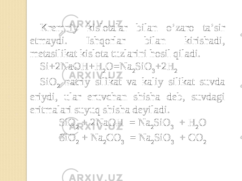 Kremniy kislotalar bilan o’zaro ta’sir etmaydi. Ishqorlar bilan kirishadi, metasilikat kislota tuzlarini hosil qiladi. Si+2NaOH+H 2 O=Na 2 SiO 3 +2H 2 SiO 2 natriy silikat va kaliy silikat suvda eriydi, ular eruvchan shisha deb, suvdagi eritmalari suyuq shisha deyiladi. SiO 2 + 2NaOH = Na 2 SiO 3 + H 2 O SiO 2 + Na 2 CO 3 = Na 2 SiO 3 + CO 2 