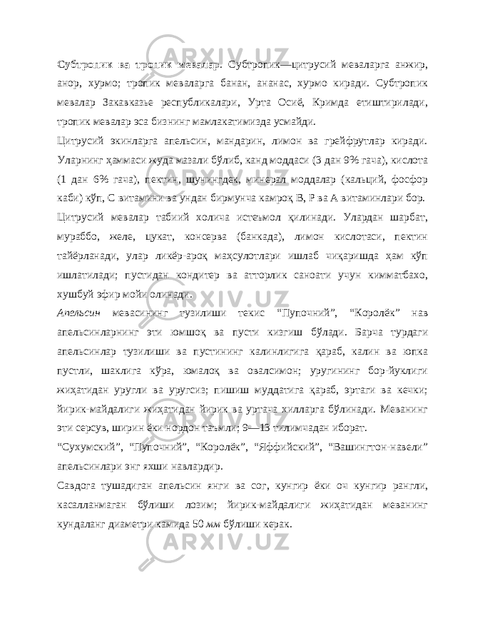 Субтропик ва тропик мевалар . Субтропик — цитрусий меваларга анжир, анор, хурмо; тропик меваларга банан, ананас, хурмо киради. Субтропик мевалар Закавказье республикалари, Урта Осиё, Кримда етиштирилади, тропик мевалар эса бизнинг мамлакатимизда усмайди. Цитрусий экинларга апельсин, мандарин, лимон ва грейфрутлар киради. Уларнинг ҳаммаси жуда мазали бўлиб, канд моддаси (3 дан 9% гача), кислота (1 дан 6% гача), пектин, шунингдек, минерал моддалар (кальций, фосфор каби) кўп, С витамини ва ундан бирмунча камроқ В, Р ва А витаминлари бор. Цитрусий мевалар табиий холича истеъмол қилинади. Улардан шарбат, мураббо, желе, цукат, консерва (банкада), лимон кислотаси, пектин тайёрланади, улар ликёр-ароқ маҳсулотлари ишлаб чиқаришда ҳам кўп ишлатилади; пустидан кондитер ва атторлик саноати учун кимматбахо, хушбуй эфир мойи олинади. Апельсин мевасининг тузилиши текис “Пупочний”, “Коро лёк” нав апельсинларнинг эти юмшоқ ва пусти кизгиш бўлади. Барча турдаги апельсинлар тузилиши ва пустининг калинлигига қараб, калин ва юпка пустли, шаклига кўра, юмалоқ ва овалсимон; уругининг бор-йуклиги жиҳатидан уругли ва уругсиз; пишиш муддатига қараб, эртаги ва кечки; йирик-майдалиги жиҳатидан йирик ва уртача хилларга бўлинади. Меванинг эти серсув, ширин ёки нордон таъмли; 9—13 тилимчадан иборат. “Сухумский”, “Пупочний”, “Королёк”, “Яффийский”, “Вашингтон-навели” апельсинлари энг яхши навлардир. Савдога тушадиган апельсин янги ва сог , кунгир ёки оч кунгир рангли, касалланмаган бўлиши лозим; йирик-майдалиги жиҳатидан меванинг кундаланг диаметри камида 50 мм бўлиши керак. 