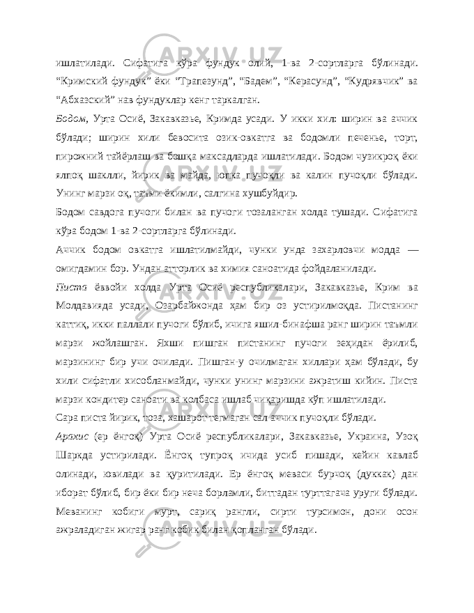 ишлатилади. Сифатига кўра фундук олий, 1-ва 2- сортларга бўлинади. “Кримский фундук” ёки “Трапезунд”, “Бадем”, “Керасунд”, “Кудрявчик” ва “Абхазский” нав фундуклар кенг таркалган. Бодом, Урта Осиё, Закавказье, Кримда усади. У икки хил: ширин ва аччик бўлади; ширин хили бевосита озик-овкатга ва бодомли печенье, торт, пирожний тайёрлаш ва бошқа максадларда ишлатилади. Бодом чузикроқ ёки ялпоқ шаклли, йирик ва майда, юпка пучоқли ва калин пучоқли бўлади. Унинг марзи оқ, таъми ёкимли, салгина хушбуйдир. Бодом савдога пучоги билан ва пучоги тозаланган холда тушади. Сифатига кўра бодом 1-ва 2- сортларга бўлинади. Аччик бодом овкатга ишлатилмайди, чунки унда захарловчи модда — омигдамин бор. Ундан атторлик ва химия саноатида фойдаланилади. Писта ёввойи холда Урта Осиё республикалари, Закавказье, Крим ва Молдавияда усади, Озарбайжонда ҳам бир оз устирилмоқда. Пистанинг каттиқ, икки паллали пучоги бўлиб, ичига яшил-бинафша ранг ширин таъмли марзи жойлашган. Яхши пишган пистанинг пучоги зеҳидан ёрилиб, марзининг бир учи очилади. Пишган-у очилмаган хиллари ҳам бўлади, бу хили сифатли хисобланмайди, чунки унинг марзини ажратиш кийин. Писта марзи кондитер саноати ва колбаса ишлаб чиқаришда кўп ишлатилади. Сара писта йирик, тоза, хашарот тегмаган сал аччик пучоқ ли бўлади. Арахис (ер ёнгоқ) Урта Осиё республикалари, Закавказье, Украина, Узоқ Шаркда устирилади. Ёнгоқ тупроқ ичида усиб пишади, кейин кавлаб олинади, ювилади ва қуритилади. Ер ёнгоқ меваси бурчоқ (дуккак) дан иборат бўлиб, бир ёки бир неча борламли, биттадан турттагача уруги бўлади. Меванинг кобиги мурт, сариқ рангли, сирти турсимон, дони осон ажраладиган жигар ранг кобик билан қопланган бўлади. 