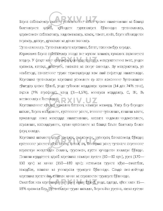 Барча сабзавотлар овкатга усимликнинг кайси қисми ишлатилиши ва бошқа белгиларига қараб, қўйидаги группаларга бўлинади: туганаклилар, қарамсимон сабзавотлар, илдизмевалар, ковоқ, томат, пиёз, барги ейиладиган зиравор, десерт, дуккакли ва донли экинлар. Туганаклилар . Туганаклиларга картошка, батат, топинамбур киради. Картошка барча сабзавотлар ичида энг мухим кишлоқ хужалик аҳамиятига эгадир. У фақат кенг истеъмол қилинадиган озик. маҳсулотигина эмас, ундан крахмал, патоқа, декстрин, глюкоза ва спирт олинади. Бу маҳсулотлар, уз навбатида, саноатнинг турли тармоқларида хом ашё сифатида ишлатилади. Картошка туганаклари картошка усимлиги ер ости поясининг йугонлашган гўштдор қисми бўлиб, унда туйимли моддалар: крахмал (14 дан 24% гача), оқсил (2% атрофида), канд |(1 —1,5%), минерал моддалар, С, Bi , В 2 вит аминлар и йигилади. Картошканинг кўплаб хужалик-ботаниқ навлари мавжуд. Улар бир-биридан шакли, йирик-майдалиги, пустининг ранги, этининг тузилиши, пишиш вакти, хужаликда нима максадда ишлатилиши, касалга чидамли-чидамсизлиги, асралиши, хосилдорлиги, кузли-кузсизлиги ва бошқа баъзи белгилар билан фарқ килади. Картошка шаклига қараб юмалоқ, овалсимон, чузикроқ бочкасимод бўлади; пустининг рангига кўра сариқ, қизил, оқ, бинафша ранг; туганаги сиртининг характери жиҳатидан силлиқ, турсимон, пусти кучадиган хиллари бўлади. Пишиш муддатига қараб картошка навлари эртаги (60—90 кун), урта (120— 130 кун) ва кечки (150—180 кун); истеъмол турига кўра — овкатбоп, заводбоп, хашаки ва универсал турларга бўлинади. Савдо ама-лиётида картошка эртаги ёш, пишган кечки ва сараланган тур ларга бўлинади. Овкатбоп нав картошканинг таъми яхши бўлиб, унда, одатда, кўпи илан 15— 18% крахмал бор. Туганаклари турли шаклли, йирик ёки уртача, юпка пустли 