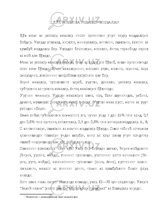 1. ҲЎЛ МЕВА ВА РЕЗАВОР МЕВАЛАР Ҳўл мева ва резавор мевалар инсон организми учун зарур моддаларга бойдир. Уларда углевод, кислота, минераллар, ви тамин, ошловчи, пектин ва хушбуй моддалар бор. Улардан баъзилари, масалан, ёнгоқ таркибида оқсил ва мой ҳам бўлади. Мева ва резавор мевалар ёкимли таъм ва ҳидга эга бўлиб, киши организмида осон хазм бўлади. Баъзи меваларнинг, ма салан узум, малина, черника, кора смородина, лимоннинг шифобахш хусусияти ҳам бор. Барча мевалар, тузилишига қараб, уругли, данакли, резавор мевалар, субтропик ва тропик мевалар, ёнгоқ меваларга бўлинади. Уругли мевалар. Уругли меваларга олма, ноқ, бехи шунингдек, рябина, дулана, муш мула (ноқсимон мева) киради. Уругли мева пуст, магиз ва уруг уясидан иборат. Олма хийла туйимлилик кимматига эга, чунки унда 7 дан 15% гача канд, 0,2 дан 0,8% гача органиқ кислоталар, 0,2 дан 0,8% гача минерал моддалар. А, В, С витаминлари, ошловчи ва пектин моддалар бўлади. Олма табиий истеъмол қилинишидан ташкари ундан шарбат, вино ва коқи олиш учун кондитер ишлаб чиқаришида ҳам кўп фойдаланилади. Олманинг помологик 1 нави кўп. Улар бир-биридан шакли, йирик-майдалиги (йирик, уртача, майда), этининг тузилиши, узагининг катта-кичиклиги (йи - рик, урта, майда), косачасининг тузилиши (очик, ёпик), пустининг калин- юпкалиги, меваси ва этининг ранги, таъми ва хушбуйлиги билан фарқ килади. Езги олма июль-август ойларида пишади, улар 10—20 кун сақланади. Уларга “Белий налив” (пахта олма), “Московская грушовка” ва бошқалар киради. 1 Помология — мевали экинлар нави хакидаги фан 