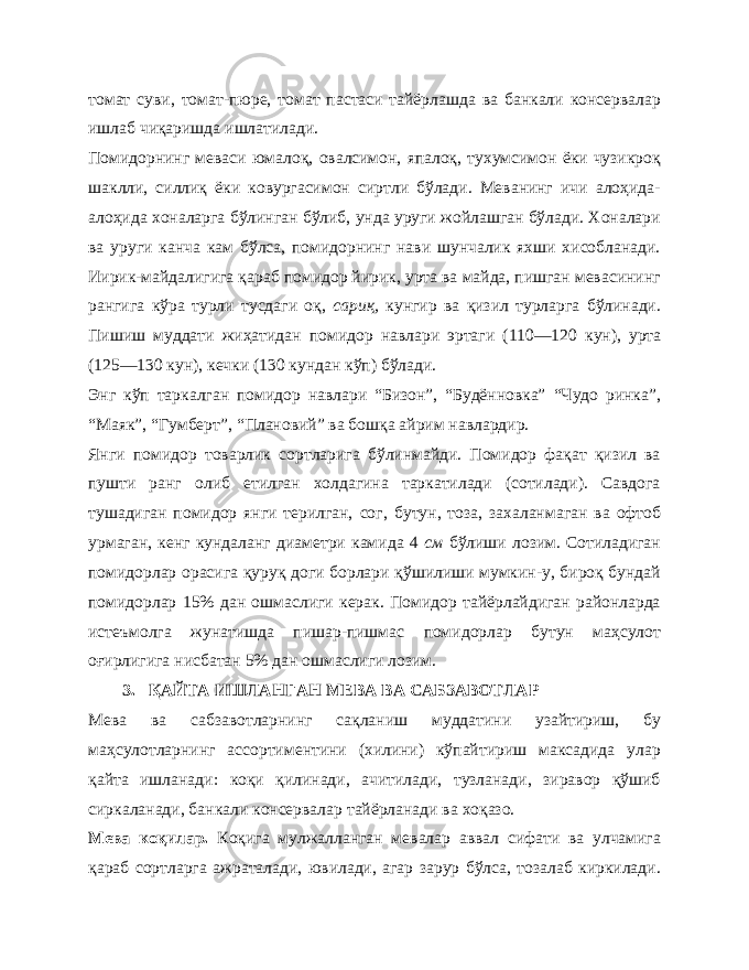 томат суви, томат-пюре, томат пастаси тайёрлашда ва банкали консервалар ишлаб чиқаришда ишлатилади. Помидорнинг меваси юмалоқ, овалсимон, япалоқ, тухумсимон ёки чузикроқ шаклли, силлиқ ёки ковургасимон сиртли бўлади. Меванинг ичи алоҳида- алоҳида хоналарга бўлинган бўлиб, унда уруги жойлашган бўлади. Хоналари ва уруги канча кам бўлса, помидорнинг нави шунчалик яхши хисобланади. Иирик-майдалигига қараб помидор йирик, урта ва майда, пишган мевасининг рангига кўра турли тусдаги оқ, сариқ, кунгир ва қизил турларга бўлинади. Пишиш муддати жиҳатидан помидор навлари эртаги (110—120 кун), урта (125—130 кун), кечки (130 кундан кўп) бўлади. Энг кўп таркалган помидор навлари “Бизон”, “Будённовка” “Чудо ринка”, “Маяк”, “Гумберт”, “Плановий” ва бошқа айрим навлардир. Янги помидор товарлик сортларига бўлинмайди. Помидор фақат қизил ва пушти ранг олиб етилган холдагина таркатилади (сотилади). Савдога тушадиган помидор янги терилган, сог , бутун, тоза, захаланмаган ва офтоб урмаган, кенг кундаланг диаметри камида 4 см бўлиши лозим. Сотиладиган помидорлар орасига қуруқ доги борлари қўшилиши мумкин-у, бироқ бундай помидорлар 15% дан ошмаслиги керак. Помидор тайёрлайдиган районларда истеъмолга жунатишда пишар-пишмас помидорлар бутун маҳсулот оғирлигига нисбатан 5% дан ошмаслиги лозим. 3. ҚАЙТА ИШЛАНГАН МЕВА ВА САБЗАВОТЛАР Мева ва сабзавотларнинг сақланиш муддатини узайтириш, бу маҳсулотларнинг ассортиментини (хилини) кўпайтириш максадида улар қайта ишланади: коқи қилинади, ачитилади, тузланади, зиравор қўшиб сиркаланади, банкали консервалар тайёрланади ва хоқазо. Мева коқилар. Коқига мулжалланган мевалар аввал сифати ва улчамига қараб сортларга ажраталади, ювилади, агар зарур бўлса, тозалаб киркилади. 