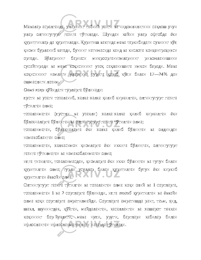 Мевалар асралганда, уларнинг табиий ранги ва чидамлилигини сақлаш учун улар олтингугурт газига тўтилади. Шундан кейин улар офтобда ёки қуритгичлар-да қуритилади. Қуритиш вактида мева таркибидаги сувнинг кўп қисми бурланиб кетади, бунинг натижасида канд ва кислота концентрацияси ортади. Бўларнинг барчаси микроорганизмларнинг ривожланишини сусайтиради ва мева коқисининг узоқ сақланишига имкон беради. Мева коқисининг намлиги уларнинг турига қараб кўпи билан 17—24% дан ошмаслиги лозим. Олма коқи қўйидаги турларга бўлинади: пусти ва узаги тозаланиб, халка-халка қилиб киркилган, олтингугурт газига тўтилган олма; тозаланмаган (пустли ва узакли) халка-халка қилиб киркил ган ёки бўлакчаларга бўлинган ва олтингугурт газига тўтилган олма; тозаланмаган, бўлакчаларга ёки халка қилиб бўлинган ва олдиндан намакобланган олма; тозаланмаган, халкасимон қисмларга ёки иккига бўлинган, олтингугурт газига тўтилмаган ва намакобланмаган олма; ипга тизилган, тозаланмасдан, қисмларга ёки икки бўлинган ва тутун билан қуритилган олма; турли усуллар билан қуритилган бутун ёки киркиб қуритилган ёввойи олма. Олтингугурт газига тўтилган ва тозаланган олма коқи олий ва 1- сортларга, тозаланмаган 1-ва 2-сортларга бўлинади, ипга тизиб қуритилган ва ёввойи олма коқи сортларга ажратилмайди. Сортларга ажратишда ранг, таъм, ҳид, шакл, шунингдек, қўйган, майдаланган, касалланган ва хашарот теккан коқининг бор-йуклиги, мева чупи, уруги, барглари кабилар билан ифлосланган-ифлосланмаганлиги назарда тўтилади. 