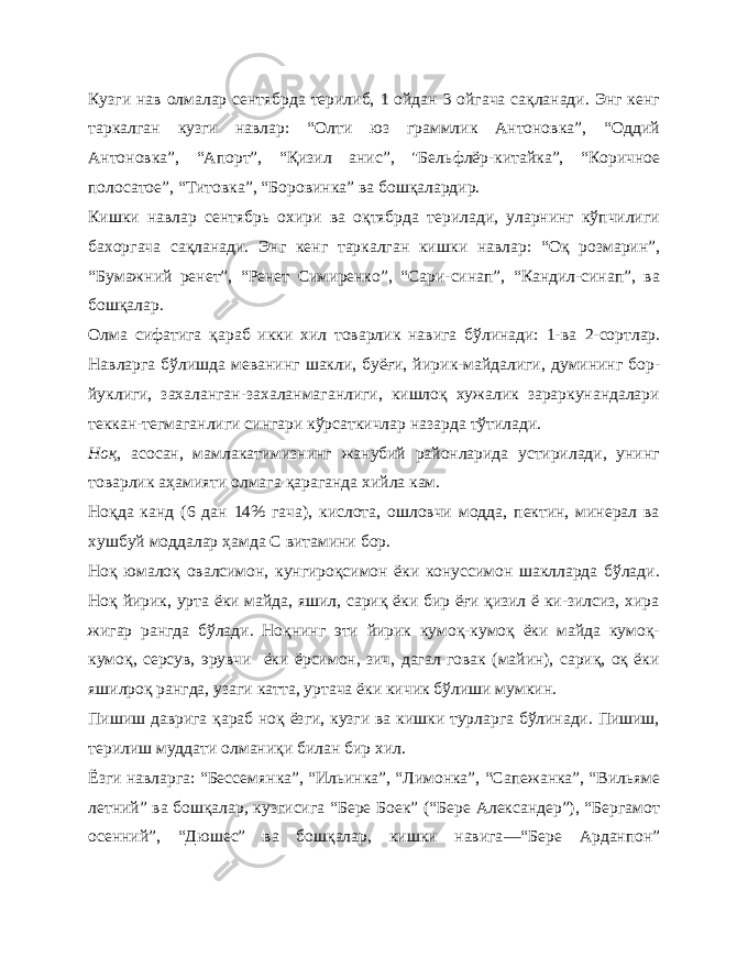 Кузги нав олмалар сентябрда терилиб, 1 ойдан 3 ойгача сақланади. Энг кенг таркалган кузги навлар: “Олти юз граммлик Антоновка”, “Оддий Антоновка”, “Апорт”, “Қизил анис”, &#34;Бель флёр-китайка”, “Коричное полосатое”, “Титовка”, “Боровинка” ва бошқалардир. Кишки навлар сентябрь охири ва оқтябрда терилади, уларнинг кўпчилиги бахоргача сақланади. Энг кенг таркалган киш ки навлар: “Оқ розмарин”, “Бумажний ренет”, “Ренет Симиренко”, “Сари-синап”, “Кандил-синап”, ва бошқалар. Олма сифатига қараб икки хил товарлик навига бўлинади: 1-ва 2- сортлар. Навларга бўлишда меванинг шакли, буёғи, йи рик-майдалиги, думининг бор- йуклиги, захаланган-захаланмаганлиги, кишлоқ хужалик зараркунандалари теккан-тегмаганлиги сингари кўрсаткичлар назарда тўтилади. Ноқ , асосан, мамлакатимизнинг жанубий районларида устирилади, унинг товарлик аҳамияти олмага қараган да хийла кам. Ноқда канд (6 дан 14% гача), кислота, ошловчи модда, пектин, минерал ва хушбуй моддалар ҳамда С витамини бор. Ноқ юмалоқ овалсимон, кунгироқсимон ёки конуссимон шаклларда бўлади. Ноқ йирик, урта ёки майда, яшил, сариқ ёки бир ёғи қизил ё ки-зилсиз, хира жигар рангда бўлади. Ноқнинг эти йирик кумоқ-кумоқ ёки майда кумоқ- кумоқ, серсув, эрувчи ёки ёрсимон, зич, дагал говак (майин), сариқ, оқ ёки яшилроқ рангда, узаги катта, уртача ёки кичик бўлиши мумкин. Пишиш даврига қараб ноқ ёзги, кузги ва кишки турларга бўлинади. Пишиш, терилиш муддати олманиқи билан бир хил. Ёзги навларга: “Бессемян ка”, “Ильинка”, “Лимонка”, “Сапежанка”, “Вильяме лет ний” ва бошқалар, кузгисига “Бере Боек” (“Бере Александер”), “Бергамот осенний”, “Дюшес” ва бошқалар, кишки навига — “Бере Арданпон” 