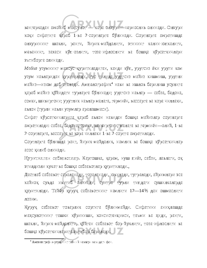 венгеркадан ажойиб маҳсулот — ко ра олхури — чернослив олинади. Олхури коқи сифатига қараб 1-ва 2-сортларга бўлинади. Сортларга ажратишда олхурининг шакли, ранги, йирик-майдалиги, этининг калин-юпкалиги, меванинг, захаси кўп-озлиги, тоза-ифлослиги ва бошқа кўрсаткичлари эътиборга олинади. Майиз узумнинг махсус қуритиладиган, канди кўп, уругсиз ёки уруги кам узум навларидан қуритилади. Рус тилида уруг сиз майиз кишмиш, уругли майиз — изюм деб аталади. Ампелографик 4 нави ва ишлов берилиш усулига қараб майиз қўйи даги турларга бўлинади; уругсиз навлар — сабза, бедона, сояки, шивиргони; уруглик навлар малага, гермиён, вассарга ва кора чиллаки, авлон (турли навли узумлар аралашмаси). Сифат кўрсаткичларига қараб авлон навидан бошқа майизлар сортларга ажратилади: сабза, бедона, сояки, шивиргони, малага ва гермиён — олий, 1-ва 2- сортларга, вассарга ва кора чиллаки 1-ва 2- сортга ажратилади. Сортларга бўлишда ранг, йирик-майдалик, намлик ва бошқа кўрсаткичлар асос қилиб олинади. Қуритилган сабзавотлар. Картошка, қарам, нуш пиёз, сабзи, лавлаги, оқ этилдизли кукат ва бошқа сабзавотлар қуритилади., Дастлаб сабзавот сараланади, тозаланади, ювилади, тугралади, айримлари эса кайноқ сувда ивитиб олинади, сунгра тур ли типдаги сушилкаларда қуритилади. Тайёр қуруқ сабзавотнинг намлиги 12—14% дан ошмаслиги лозим. Қуруқ сабзавот товарлик сортига бўлинмайди. Сифатини аниқлашда маҳсулотнинг ташки кўриниши, консистенцияси, таъми ва ҳиди, ранги, шакли, йирик-майдалиги, қўйган сабзавот бор-йуклиги, тоза-ифлослиги ва бошқа кўрсаткичларига эътибор берилади. 4 Ампелография-узумнинг табиий навлари хакидаги фан. 