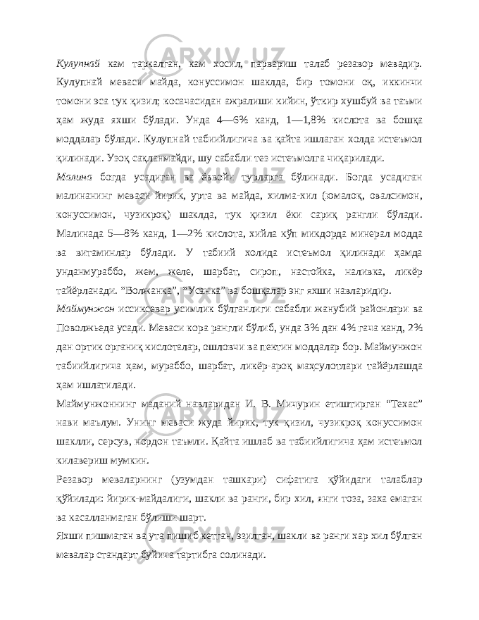 Кулупнай кам таркалган, кам хосил, парвариш талаб резавор мевадир. Кулупнай меваси майда, конуссимон шаклда, бир томони оқ, иккинчи томони эса тук қизил; косачасидан ажралиши кийин, ўткир хушбуй ва таъми ҳам жуда яхши бўлади. Унда 4—6% канд, 1—1,8% кислота ва бошқа моддалар бўлади. Кулупнай табиийлигича ва қайта ишлаган холда истеъмол қили нади. Узоқ сақланмайди, шу сабабли тез истеъмолга чиқарилади. Малина богда усадиган ва ёввойи турларга бўлинади. Богда усадиган малинанинг меваси йирик, урта ва майда, хилма-хил (юмалоқ, овалсимон, конуссимон, чузикроқ) шаклда, тук қизил ёки сариқ рангли бўлади. Малинада 5—8% канд, 1—2% кислота, хийла кўп микдорда минерал модда ва витаминлар бўлади. У табиий холида истеъмол қилинади ҳамда унданмураббо, жем, желе, шарбат, сироп, настойка, наливка, ликёр тайёрланади. “Волжанка”, “Усанка” ва бошқалар энг яхши навларидир. Маймунжон иссиксевар усимлик бўлганлиги сабабли жанубий районлари ва Поволжьеда усади. Меваси кора рангли бўлиб, унда 3% дан 4% гача канд, 2% дан ортик органиқ кислоталар, ошловчи ва пектин моддалар бор. Маймунжон табиийлигича ҳам, мураббо, шарбат, ликёр-ароқ маҳсулотлари тайёрлашда ҳам ишлатилади. Маймунжоннинг маданий навларидан И. В. Мичурин етиштирган “Техас” нави маълум. Унинг меваси жуда йирик, тук қизил, чузикроқ конуссимон шаклли, серсув, нордон таъмли. Қайта ишлаб ва табиийлигича ҳам истеъмол килавериш мумкин. Резавор меваларнинг (узумдан ташкари) сифатига қўйидаги талаблар қўйилади: йирик-майдалиги, шакли ва ранги, бир хил, янги тоза, заха емаган ва касалланмаган бўлиши шарт. Яхши пишмаган ва ута пишиб кетган, эзилган, шакли ва ранги хар хил бўлган мевалар стандарт буйича тартибга солинади. 