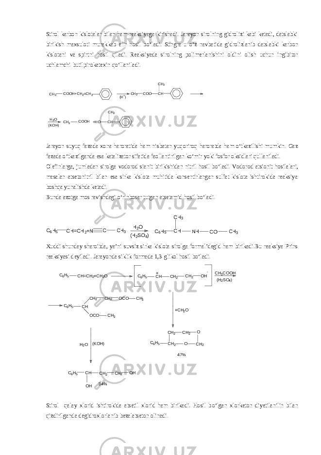 Stirol karbon kislotalar bilan ham reaksiyaga kirishadi. Jarayon sirolning gidrolizi kabi ketadi, datslabki birikish maxsuloti murakkab efir hosil b о ‘ladi. Sungra u о ‘z navbatida gidrolizlanib datslabki karbon kislotani va spirtni hosil qiladi. Reaksiyada sirolning polimerlanishini oldini olish uchun ingibitor uchlamchi-butilpirokatexin q о ‘llaniladi.CH 3 COOH+CH 2=CH 2 (H+) CH 3 COO CH CH3 H2O (KOH) CH 3 COOH +HO CH CH 3 Jarayon suyuq fazada xona haroratida ham nisbatan yuqoriroq haroratda ham о‘tkazilishi mumkin. Gaz fazada о‘tkazilganda esa katalizator sifatida faollantirilgan kо‘mir yoki fosfor oksidlari qullaniladi. Olefinlarga, jumladan sirolga vodorod sianit birikishidan nitril hosil b о ‘ladi. Vodorod atsionit hosilalari, masalan atsetonitril bilan esa sirka kislota muhitida konsentirlangan sulfat kislota ishtirokida reaksiya boshqa yunalishda ketadi. Bunda azotga mos ravishdagi о ‘rinbosar tutgan atsetamid hosil b о ‘ladi. C6H5 CH=CH 2+N C CH 3 H2O (H 2SO 4) C6H5 CH CH 3 NH CO CH 3 Xuddi shunday sharoitda, ya’ni suvsiz sirka kislota sirolga formal’degid ham birikadi.Bu reaksiya Prins reaksiyasi deyiladi. Jarayonda siklik formada 1,3-glikol hosil bо‘ladi. C 6 H 5 CH=CH 2 +CH 2 O C 6 H 5 CH CH 2 CH 2 OH+ - CH 3 COOH (H 2 SO 4 ) C 6 H 5 CH CH 2 CH 2 OCO OCO CH 3 CH 3 C 6 H 5 CH 2CH 2 CH 2 O O CH 2+CH 2 O 47%H 2 O (KOH) C 6 H 5 CH OH CH 2 CH 2 OH 34% Stirol qalay xlorid ishtirokida atsetil xlorid ham birikadi. Hosil b о ‘lgan xlorketon diyetilanilin bilan qizdirilganda degidroxlorlanib bezalatseton olinadi. 