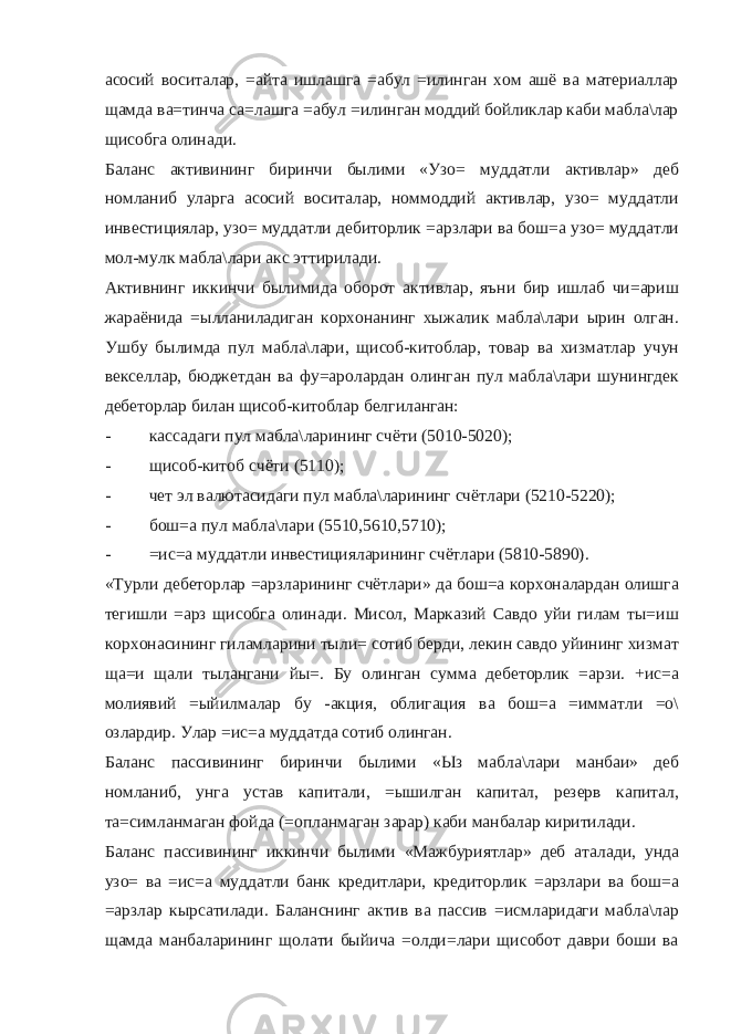 асосий воситалар, =айта ишлашга =абул =илинган хом ашё ва материаллар щамда ва=тинча са=лашга =абул =илинган моддий бойликлар каби мабла\лар щисобга олинади. Баланс активининг биринчи былими «Узо= муддатли активлар» деб номланиб уларга асосий воситалар, номмоддий активлар, узо= муддатли инвестициялар, узо= муддатли дебиторлик =арзлари ва бош=а узо= муддатли мол-мулк мабла\лари акс эттирилади. Активнинг иккинчи былимида оборот активлар, яъни бир ишлаб чи=ариш жараёнида =ылланиладиган корхонанинг хыжалик мабла\лари ырин олган. Ушбу былимда пул мабла\лари, щисоб-китоблар, товар ва хизматлар учун векселлар, бюджетдан ва фу=аролардан олинган пул мабла\лари шунингдек дебеторлар билан щисоб-китоблар белгиланган: - кассадаги пул мабла\ларининг счёти (5010-5020); - щисоб-китоб счёти (5110); - чет эл валютасидаги пул мабла\ларининг счётлари (5210-5220); - бош=а пул мабла\лари (5510,5610,5710); - =ис=а муддатли инвестицияларининг счётлари (5810-5890). «Турли дебеторлар =арзларининг счётлари» да бош=а корхоналардан олишга тегишли =арз щисобга олинади. Мисол, Марказий Савдо уйи гилам ты=иш корхонасининг гиламларини тыли= сотиб берди, лекин савдо уйининг хизмат ща=и щали тылангани йы=. Бу олинган сумма дебеторлик =арзи. +ис=а молиявий =ыйилмалар бу -акция, облигация ва бош=а =имматли =о\ озлардир. Улар =ис=а муддатда сотиб олинган. Баланс пассивининг биринчи былими «Ыз мабла\лари манбаи» деб номланиб, унга устав капитали, =ышилган капитал, резерв капитал, та=симланмаган фойда (=опланмаган зарар) каби манбалар киритилади. Баланс пассивининг иккинчи былими «Мажбуриятлар» деб аталади, унда узо= ва =ис=а муддатли банк кредитлари, кредиторлик =арзлари ва бош=а =арзлар кырсатилади. Баланснинг актив ва пассив =исмларидаги мабла\лар щамда манбаларининг щолати быйича =олди=лари щисобот даври боши ва 