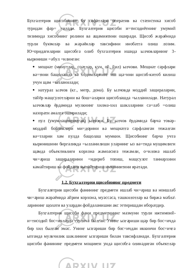 Бухгалтерия щисобининг бу сифатлари оператив ва статистика хисоб туридан фар= =илади. Бухгалтерия щисоби и=тисодиётнинг умумий тизимида хисобнинг ролини ва ащамиятини оширади. Щисоб жараёнида турли буюмлар ва жараёнлар тавсиф ини инобатга олиш лозим. Ю=оридагиларни щисобга олиб бухгалтерия ишида ылчовларнинг 3- кыриниши =абул =илинган:  мещнат (минутлар, соатлар, кун, ой, йил) ылчови. Мещнат сарфлари ва=тини бащолашда ва ходимларнинг иш ща=ини щисоб-китоб килиш учун щам =ылланилади;  натурал ылчов (кг . , метр, дона) . Бу ылчовда моддий защираларни, тайёр мащсулотларни ва бош=аларни щисоблашда =ылланилади. Натурал ылчовлар ёрдамида мулкнинг хилма-хил шаклларини са=лаб =олиш назорати амалга оширилади;  пул (умумлаштирилган) ылчови. Бу ылчов ёрдамида барча товар- моддий бойликлари ми=дорини ва мещнатга сарфланган тежалган ва=тларни хам пулда бащолаш мумкин. Щисобнинг барча учта кыринишини биргаликда =ылланилиши уларнинг ыз ва=тида мущимлиги щамда объективлиги корхона жамоасига тежамли, о=илона ишлаб чи=ариш защираларини =идириб топиш, мащсулот таннархини камайтириш ва фойдани кыпайтириш имкониятини яратади. 1.2. Бухгалтерия щисобининг предмети Бухгалетрия щисоби фанининг предмети ишлаб чи=ариш ва ноишлаб чи=ариш жараёнида айрим корхона, муассаса, ташкилотлар ва биржа мабла\ ларининг щолати ва улардан фойдаланишни акс эттиришдан иборатдир. Бухгалтерия щисоби фани предметининг мазмуни турли ижтимоий- и=тисодий бос=ичларда турлича былган. Унинг ызгариши щар бир бос=ичда бир хил былган эмас. Унинг ызгариши бир бос=ичдан иккинчи бос=ичга ытганда мулкчилик шаклининг ызгариши билан тавсифланади. Бухгалтерия щисоби фанининг предмети мощияти унда щисобга олинадиган объектлар 