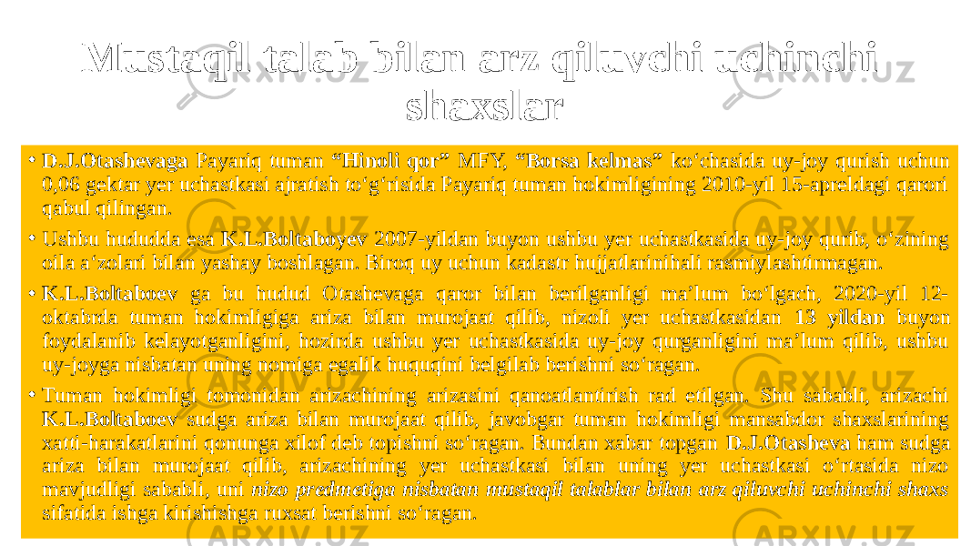 Mustaqil talab bilan arz qiluvchi uchinchi shaxslar • D.J.Otashevaga Payariq tuman “Hinoli qor” MFY, “Borsa kelmas” ko‘chasida uy-joy qurish uchun 0,06 gektar yer uchastkasi ajratish to‘g‘risida Payariq tuman hokimligining 2010-yil 15-apreldagi qarori qabul qilingan. • Ushbu hududda esa K.L.Boltaboyev 2007-yildan buyon ushbu yer uchastkasida uy-joy qurib, o‘zining oila a‘zolari bilan yashay boshlagan. Biroq uy uchun kadastr hujjatlarinihali rasmiylashtirmagan. • K.L.Boltaboev ga bu hudud Otashevaga qaror bilan berilganligi ma’lum bo‘lgach, 2020-yil 12- oktabrda tuman hokimligiga ariza bilan murojaat qilib, nizoli yer uchastkasidan 13 yildan buyon foydalanib kelayotganligini, hozirda ushbu yer uchastkasida uy-joy qurganligini ma’lum qilib, ushbu uy-joyga nisbatan uning nomiga egalik huquqini belgilab berishni so‘ragan. • Tuman hokimligi tomonidan arizachining arizasini qanoatlantirish rad etilgan. Shu sababli, arizachi K.L.Boltaboev sudga ariza bilan murojaat qilib, javobgar tuman hokimligi mansabdor shaxslarining xatti-harakatlarini qonunga xilof deb topishni so‘ragan. Bundan xabar topgan D.J.Otasheva ham sudga ariza bilan murojaat qilib, arizachining yer uchastkasi bilan uning yer uchastkasi o‘rtasida nizo mavjudligi sababli, uni nizo predmetiga nisbatan mustaqil talablar bilan arz qiluvchi uchinchi shaxs sifatida ishga kirishishga ruxsat berishni so‘ragan. 