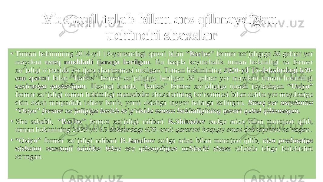 Mustaqil talab bilan arz qilmaydigan uchinchi shaxslar • Tuman hokimining 2014-yil 18-yanvardagi qarori bilan “Barlos” fermer xo‘jaligiga 36 gektar yer maydoni uzoq muddatli ijaraga berilgan . Bu haqda keyinchalik tuman hokimligi va fermer xo‘jaligi o‘rtasida yer ijara shartnomasi tuzilgan. Tuman hokimining 2020-yil 15-dekabrdagi 639- son qarori bilan “Barlos” fermer xo‘jaligiga berilgan 36 gektar yer maydoni tuman hokimligi zaxirasiga qaytarilgan . Hozirgi kunda, “Barlos” fermer xo‘jaligiga tutash joylashgan “Osiyo” fermer xo‘jaligi tuman hokimligi mansabdor shaxslarining ko‘rsatmasi bilan ushbu yer maydoniga ekin ekish maqsadida ishlov berib, yerni ekishga tayyor holatga keltirgan. Biroq yer maydonini “Osiyo” fermer xo‘jaligiga berish to‘g‘risida tuman hokimligining qarori qabul qilinmagan. • Shu sababli, “Barlos” fermer xo‘jaligi rahbari K.Shimolev sudga ariza bilan murojaat qilib, tuman hokimining 2020-yil 15-dekabrdagi 639-sonli qarorini haqiqiy emas deb topishni so‘ragan . • “ Osiyo” fermer xo‘jaligi rahbari D.Janubov sudga ariza bilan murojaat qilib, nizo predmetiga nisbatan mustaqil talablar bilan arz qilmaydigan uchinchi shaxs sifatida ishga kirishishni so‘ragan. 