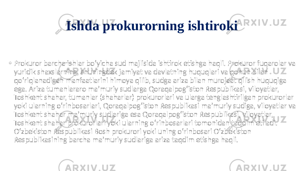 Ishda prokurorning ishtiroki • Prokuror barcha ishlar bo‘yicha sud majlisida ishtirok etishga haqli. Prokuror fuqarolar va yuridik shaxslarning, shuningdek jamiyat va davlatning huquqlari va qonun bilan qo‘riqlanadigan manfaatlarini himoya qilib, sudga ariza bilan murojaat qilish huquqiga ega. Ariza tumanlararo ma’muriy sudlarga Qoraqalpog‘iston Respublikasi, viloyatlar, Toshkent shahar, tumanlar (shaharlar) prokurorlari va ularga tenglashtirilgan prokurorlar yoki ularning o‘rinbosarlari, Qoraqalpog‘iston Respublikasi ma’muriy sudiga, viloyatlar va Toshkent shahar ma’muriy sudlariga esa Qoraqalpog‘iston Respublikasi, viloyatlar, Toshkent shahar prokurorlari yoki ularning o‘rinbosarlari tomonidan taqdim etiladi. O‘zbekiston Respublikasi Bosh prokurori yoki uning o‘rinbosari O‘zbekiston Respublikasining barcha ma’muriy sudlariga ariza taqdim etishga haqli. 