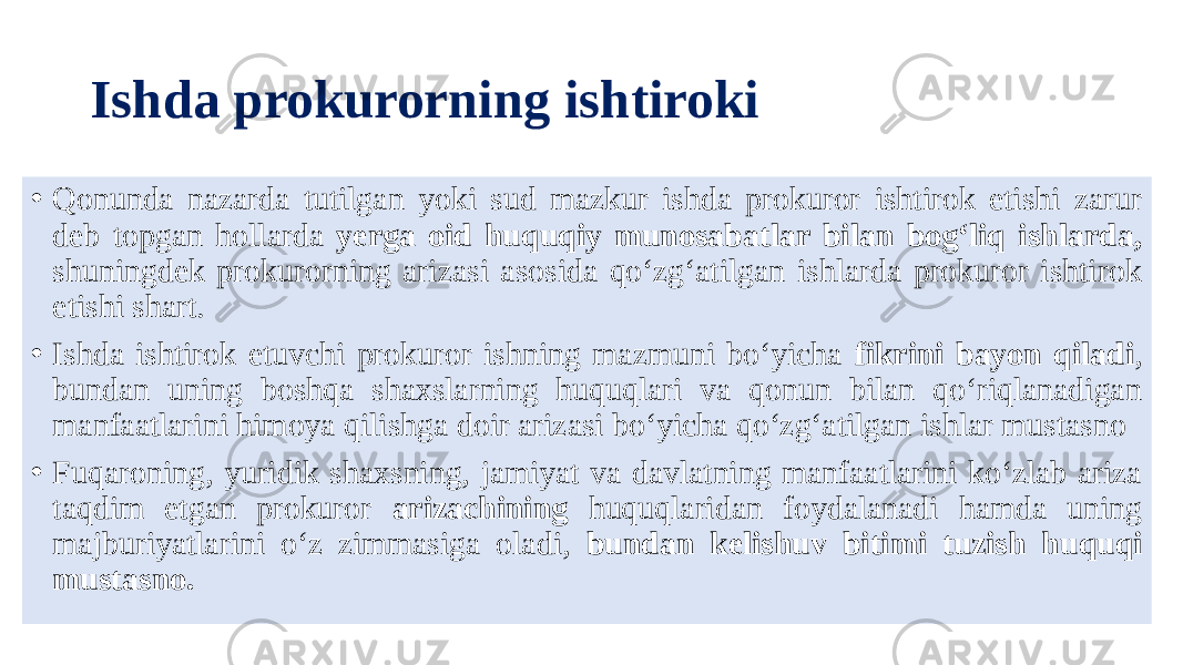 Ishda prokurorning ishtiroki • Qonunda nazarda tutilgan yoki sud mazkur ishda prokuror ishtirok etishi zarur deb topgan hollarda yerga oid huquqiy munosabatlar bilan bog‘liq ishlarda, shuningdek prokurorning arizasi asosida qo‘zg‘atilgan ishlarda prokuror ishtirok etishi shart. • Ishda ishtirok etuvchi prokuror ishning mazmuni bo‘yicha fikrini bayon qiladi , bundan uning boshqa shaxslarning huquqlari va qonun bilan qo‘riqlanadigan manfaatlarini himoya qilishga doir arizasi bo‘yicha qo‘zg‘atilgan ishlar mustasno • Fuqaroning, yuridik shaxsning, jamiyat va davlatning manfaatlarini ko‘zlab ariza taqdim etgan prokuror arizachining huquqlaridan foydalanadi hamda uning majburiyatlarini o‘z zimmasiga oladi, bundan kelishuv bitimi tuzish huquqi mustasno. 