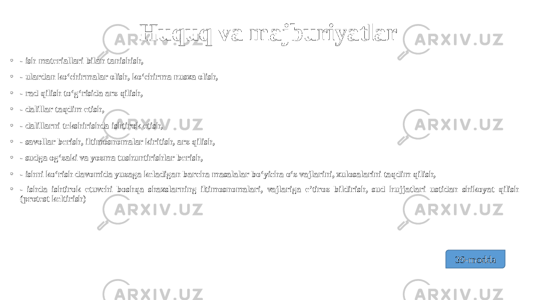 Huquq va majburiyatlar • - ish materiallari bilan tanishish, • - ulardan ko‘chirmalar olish, ko‘chirma nusxa olish, • - rad qilish to‘g‘risida arz qilish, • - dalillar taqdim etish, • - dalillarni tekshirishda ishtirok etish, • - savollar berish, iltimosnomalar kiritish, arz qilish, • - sudga og‘zaki va yozma tushuntirishlar berish, • - ishni ko‘rish davomida yuzaga keladigan barcha masalalar bo‘yicha o‘z vajlarini, xulosalarini taqdim qilish, • - ishda ishtirok etuvchi boshqa shaxslarning iltimosnomalari, vajlariga e’tiroz bildirish, sud hujjatlari ustidan shikoyat qilish (protest keltirish) 39-modda 