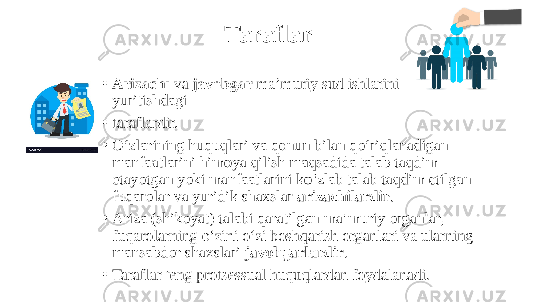 Taraflar • Arizachi va javobgar ma’muriy sud ishlarini yuritishdagi • taraflardir. • O‘zlarining huquqlari va qonun bilan qo‘riqlanadigan manfaatlarini himoya qilish maqsadida talab taqdim etayotgan yoki manfaatlarini ko‘zlab talab taqdim etilgan fuqarolar va yuridik shaxslar arizachilardir . • Ariza (shikoyat) talabi qaratilgan ma’muriy organlar, fuqarolarning o‘zini o‘zi boshqarish organlari va ularning mansabdor shaxslari javobgarlardir . • Taraflar teng protsessual huquqlardan foydalanadi. 