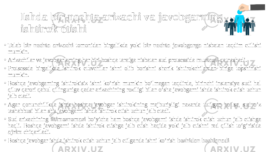 Ishda bir nechta arizachi va javobgarning ishtirok etishi • Talab bir nechta arizachi tomonidan birgalikda yoki bir nechta javobgarga nisbatan taqdim etilishi mumkin. • Arizachilar va javobgarlarning har biri boshqa tarafga nisbatan sud protsessida mustaqil qatnashadi. • Protsessda birgalikda ishtirok etuvchilar ishni olib borishni sherik ishtirokchilardan biriga topshirishi mumkin. • Boshqa javobgarning ishtirokisiz ishni ko‘rish mumkin bo‘lmagan taqdirda, birinchi instansiya sudi hal qiluv qarori qabul qilinguniga qadar arizachining roziligi bilan o‘sha javobgarni ishda ishtirok etish uchun jalb etadi. • Agar qonunchilikda ishda boshqa javobgar ishtirokining majburiyligi nazarda tutilgan bo‘lsa, sud o‘z tashabbusi bilan shu javobgarni ishda ishtirok etish uchun jalb etadi. • Sud arizachining iltimosnomasi bo‘yicha ham boshqa javobgarni ishda ishtirok etish uchun jalb etishga haqli. Boshqa javobgarni ishda ishtirok etishga jalb etish haqida yoki jalb etishni rad qilish to‘g‘risida ajrim chiqariladi. • Boshqa javobgar ishda ishtirok etish uchun jalb etilganda ishni ko‘rish boshidan boshlanadi 