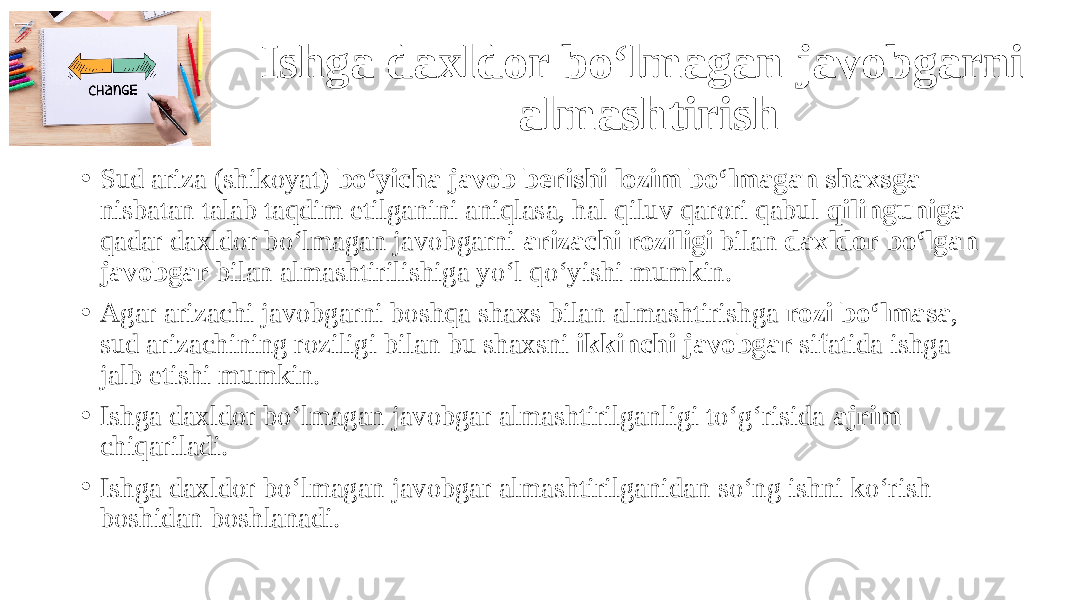 Ishga daxldor bo‘lmagan javobgarni almashtirish • Sud ariza (shikoyat) bo‘yicha javob berishi lozim bo‘lmagan shaxsga nisbatan talab taqdim etilganini aniqlasa, hal qiluv qarori qabul qilinguniga qadar daxldor bo‘lmagan javobgarni arizachi roziligi bilan daxldor bo‘lgan javobgar bilan almashtirilishiga yo‘l qo‘yishi mumkin. • Agar arizachi javobgarni boshqa shaxs bilan almashtirishga rozi bo‘lmasa , sud arizachining roziligi bilan bu shaxsni ikkinchi javobgar sifatida ishga jalb etishi mumkin. • Ishga daxldor bo‘lmagan javobgar almashtirilganligi to‘g‘risida ajrim chiqariladi. • Ishga daxldor bo‘lmagan javobgar almashtirilganidan so‘ng ishni ko‘rish boshidan boshlanadi. 