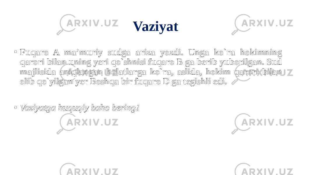 Vaziyat • Fuqaro A ma’muriy sudga ariza yozdi. Unga ko`ra hokimning qarori bilan uning yeri qo`shnisi fuqaro B ga berib yuborilgan. Sud majlisida aniqlangan holatlarga ko`ra, aslida, hokim qarori bilan olib qo`yilgan yer Boshqa bir fuqaro D ga tegishli edi. • Vaziyatga huquqiy baho bering! 