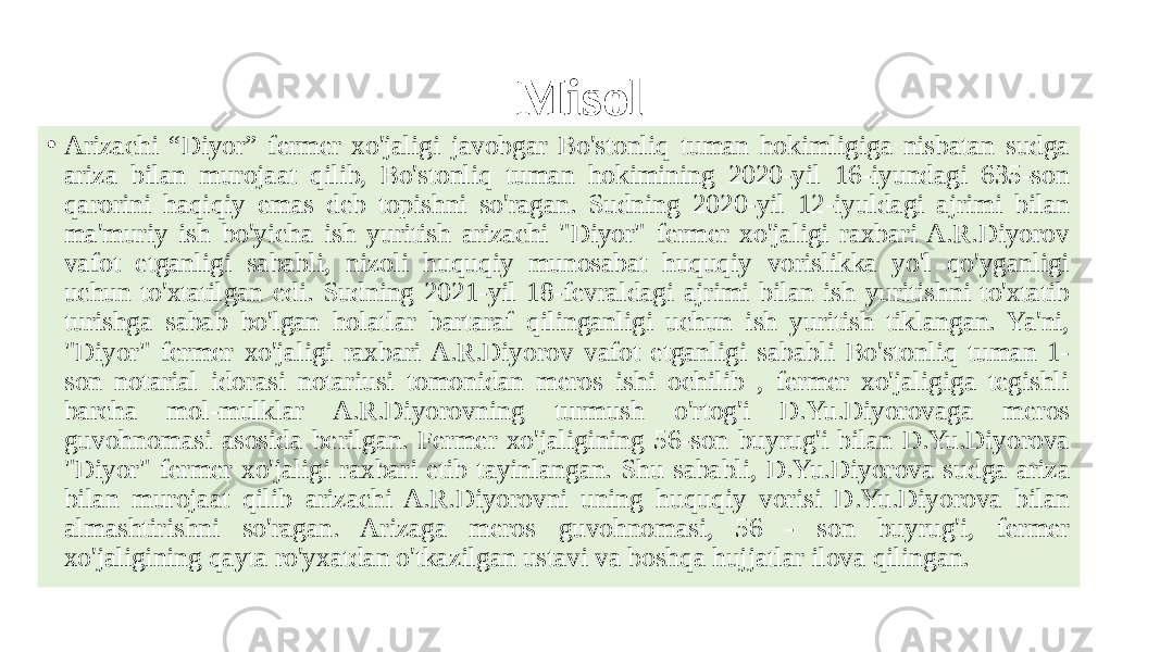 Misol • Arizachi “Diyor” fermer xo&#39;jaligi javobgar Bo&#39;stonliq tuman hokimligiga nisbatan sudga ariza bilan murojaat qilib, Bo&#39;stonliq tuman hokimining 2020-yil 16-iyundagi 635-son qarorini haqiqiy emas deb topishni so&#39;ragan. Sudning 2020-yil 12-iyuldagi ajrimi bilan ma&#39;muriy ish bo&#39;yicha ish yuritish arizachi &#34;Diyor&#34; fermer xo&#39;jaligi raxbari A.R.Diyorov vafot etganligi sababli, nizoli huquqiy munosabat huquqiy vorislikka yo&#39;l qo&#39;yganligi uchun to&#39;xtatilgan edi. Sudning 2021-yil 18-fevraldagi ajrimi bilan ish yuritishni to&#39;xtatib turishga sabab bo&#39;lgan holatlar bartaraf qilinganligi uchun ish yuritish tiklangan. Ya&#39;ni, &#34;Diyor&#34; fermer xo&#39;jaligi raxbari A.R.Diyorov vafot etganligi sababli Bo&#39;stonliq tuman 1- son notarial idorasi notariusi tomonidan meros ishi ochilib , fermer xo&#39;jaligiga tegishli barcha mol-mulklar A.R.Diyorovning turmush o&#39;rtog&#39;i D.Yu.Diyorovaga meros guvohnomasi asosida berilgan. Fermer xo&#39;jaligining 56-son buyrug&#39;i bilan D.Yu.Diyorova &#34;Diyor&#34; fermer xo&#39;jaligi raxbari etib tayinlangan. Shu sababli, D.Yu.Diyorova sudga ariza bilan murojaat qilib arizachi A.R.Diyorovni uning huquqiy vorisi D.Yu.Diyorova bilan almashtirishni so&#39;ragan. Arizaga meros guvohnomasi, 56 - son buyrug&#39;i, fermer xo&#39;jaligining qayta ro&#39;yxatdan o&#39;tkazilgan ustavi va boshqa hujjatlar ilova qilingan. 