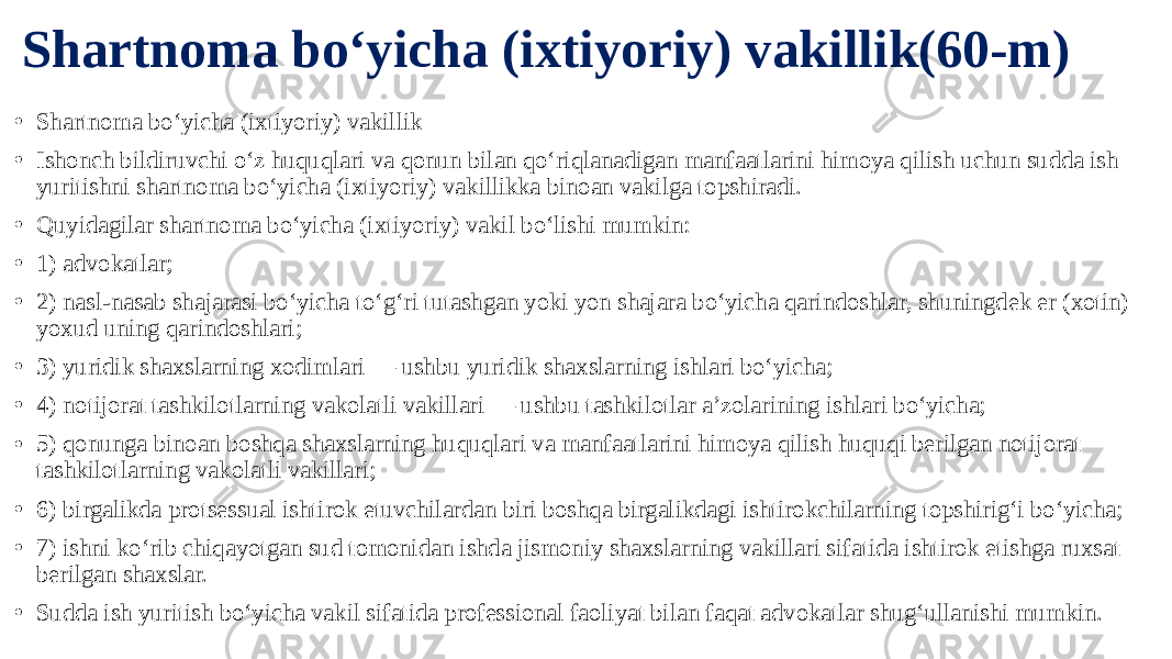 Shartnoma bo‘yicha (ixtiyoriy) vakillik(60-m) • Shartnoma bo‘yicha (ixtiyoriy) vakillik • Ishonch bildiruvchi o‘z huquqlari va qonun bilan qo‘riqlanadigan manfaatlarini himoya qilish uchun sudda ish yuritishni shartnoma bo‘yicha (ixtiyoriy) vakillikka binoan vakilga topshiradi. • Quyidagilar shartnoma bo‘yicha (ixtiyoriy) vakil bo‘lishi mumkin: • 1) advokatlar; • 2) nasl-nasab shajarasi bo‘yicha to‘g‘ri tutashgan yoki yon shajara bo‘yicha qarindoshlar, shuningdek er (xotin) yoxud uning qarindoshlari; • 3) yuridik shaxslarning xodimlari — ushbu yuridik shaxslarning ishlari bo‘yicha; • 4) notijorat tashkilotlarning vakolatli vakillari — ushbu tashkilotlar a’zolarining ishlari bo‘yicha; • 5) qonunga binoan boshqa shaxslarning huquqlari va manfaatlarini himoya qilish huquqi berilgan notijorat tashkilotlarning vakolatli vakillari; • 6) birgalikda protsessual ishtirok etuvchilardan biri boshqa birgalikdagi ishtirokchilarning topshirig‘i bo‘yicha; • 7) ishni ko‘rib chiqayotgan sud tomonidan ishda jismoniy shaxslarning vakillari sifatida ishtirok etishga ruxsat berilgan shaxslar. • Sudda ish yuritish bo‘yicha vakil sifatida professional faoliyat bilan faqat advokatlar shug‘ullanishi mumkin. 