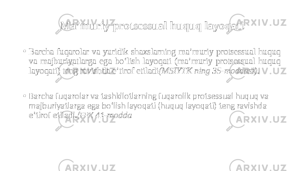 Ma’muriy protsessual huquq layoqati • Barcha fuqarolar va yuridik shaxslarning ma’muriy protsessual huquq va majburiyatlarga ega bo‘lish layoqati (ma’muriy protsessual huquq layoqati) teng ravishda e’tirof etiladi (MSIYTK ning 35-moddasi). • Barcha fuqarolar va tashkilotlarning fuqarolik protsessual huquq va majburiyatlarga ega bo‘lish layoqati (huquq layoqati) teng ravishda e’tirof etiladi. (FPK 41-modda 