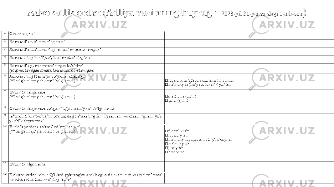 Advokatlik orderi(Adliya vazirining buyrug`i- 2023-yil 31-yanvardagi 1-mh-son ) 1. Order raqami 2. Advokatlik tuzilmasining nomi 3. Advokatlik tuzilmasining manzili va telefon raqami 4. Advokatning familiyasi, ismi va otasining ismi 5. Advokatlik guvohnomasining rekvizitlari (raqami, berilgan sanasi, kim tomonidan berilgan) 6. Advokatning litsenziya bo‘yicha ixtisosligi (“” belgisini qo‘yish orqali belgilanadi) □ fuqarolik va iqtisodiy sud ishlarini yuritish □ ma’muriy va jinoiy sud ishlarini yuritish 7. Order berishga asos (“” belgisini qo‘yish orqali belgilanadi) □ shartnoma (bitim) □ qaror (ajrim) 8. Order berishga asos bo‘lgan hujjat rasmiylashtirilgan sana 9. Ishonch bildiruvchi (himoya ostidagi) shaxsning familiyasi, ismi va otasining ismi yoki yuridik shaxs nomi 10. Yuridik yordam ko‘rsatiladigan ish turi (“” belgisini qo‘yish orqali belgilanadi) □ fuqarolik ishi □ iqtisodiy ish □ ma’muriy huquqbuzarlik to‘g‘risidagi ish □ ma’muriy ish □ jinoiy ish □ boshqa ish 11. Order berilgan sana 12. Elektron order uchun QR-kod yoki qog‘oz shakldagi order uchun advokatning imzosi va advokatlik tuzilmasining muhri 