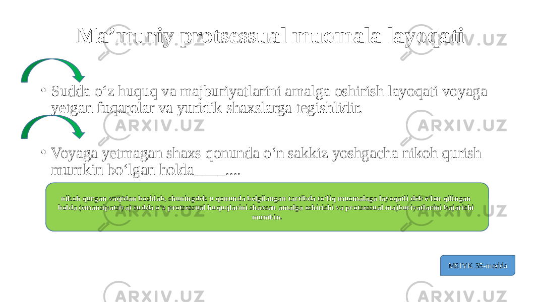 Ma’muriy protsessual muomala layoqati • Sudda o‘z huquq va majburiyatlarini amalga oshirish layoqati voyaga yetgan fuqarolar va yuridik shaxslarga tegishlidir. • Voyaga yetmagan shaxs qonunda o‘n sakkiz yoshgacha nikoh qurish mumkin bo‘lgan holda____.... nikoh qurgan vaqtdan boshlab, shuningdek u qonunda belgilangan tartibda to‘liq muomalaga layoqatli deb e’lon qilingan holda (emansipatsiya) sudda o‘z protsessual huquqlarini shaxsan amalga oshirishi va protsessual majburiyatlarini bajarishi mumkin. MSIYK 35-modda 