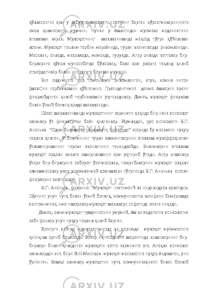 қўлласангиз ҳам у қабул қилмаслиги, сизнинг берган кўрсатмаларингизга амал қилмаслиги мумкин. Чунки у ёшлигидан муомала маданиятини эгаллаши керак. Мулоқотнинг шаклланишида мақсад тўғри қўйилиши лозим. Мулоқот таълим-тарбия жараёнида, турли вазиятларда ривожланади. Масалан, оилада, маҳаллада, жамоада, гуруҳда. Агар оилада катталар бир- бирларига қўпол муносабатда бўлсалар, бола ҳам уларга тақлид қилиб атрофдагилар билан низоларга бориши мумкин. Биз олдимизга ҳар томонлама ривожланган, етук, комил инсон (шахс)ни тарбиялашни қўйганмиз. Президентимиз доимо ёшларни эркин фикрлайдиган қилиб тарбиялашни уқтирадилар. Демак, мулоқот фикрлаш билан ўзвий боғлиқ ҳолда шаклланади. Шахс шаклланишида мулоқотнинг аҳамияти ҳақида бир неча психолог олимлар ўз фикрларини баён қилганлар. Жумладан, рус психологи Б.Г. Ананьев “Одам билишнинг предмети сифатида” асарида бу масалани чуқур таҳлил қилган. У билимнинг турли элементларини эгаллаш муваффақиятли ўзлаштиришнинг гарови эканлигини таъкидлайди. Билимларни эгаллаш мулоқот орқали амалга оширилишини ҳам уқтириб ўтади. Агар кишилар ўзаро бир-бирларига ахборот ўзатмасалар, тажрибаларини мулоқот орқали алмашмасалар улар ривожланмай қолишлари тўғрисида Б.Г. Ананьев асосли фикрларни келтиради. Б.Г. Ананьев фикрича: “Мулоқот ижтимоий ва индивидуал ҳолатдир. Шунинг учун нутқ билан ўзвий боғлиқ, коммуникатив вазифани бажаришда пантомимика, имо-ишоралар мулоқот шакллари сифатида юзага чиқади. Демак, олим мулоқот тушунчасини умумий, ёш ва педагогик психология каби фанлар учун чуқур таҳлил қилиб берган. Ҳозирги пайтда мамлакатимизда ва хорижда мулоқот муаммосига қизиқиш ортиб бормоқда. Бозор иқтисодиёти шароитида кишиларнинг бир- бирлари билан қиладиган мулоқоти катта аҳамиятга эга. Атоқли психолог олимлардан яна бири В.Н.Мясиҳев мулоқот масаласига чуқур ёндошган, уни ўрганган. Бошқа олимлар мулоқотни нутқ коммуникацияси билан боғлаб 