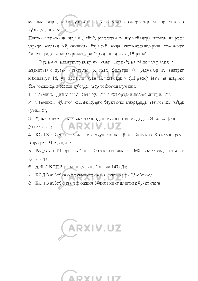 манометрлари, қайта уловчи ва беркитувчи арматуралар ва шу кабилар кўрсатилиши керак. Пневмо-истъемолчиларни (асбоб, ростлагич ва шу кабилар) схемада шартли тарзда жадвал кўринишида берилиб унда автоматлаштириш схемасига биноан типи ва маркировкалари берилиши лозим (18-расм). Ёрдамчи аппаратуралар қуйидаги тартибда жойлаштирилади: Беркитувчи орган (вентиль) В, ҳаво фильтри Ф, редуктор Р, назорат манометри М, уч ҳолатли кран К. схемадаги (18-расм) ёзув ва шартли белгилашларга асосан қуйидагиларни билиш мумкин: 1. Таъминот диаметри d 15мм б ў лган труба ор қ али амалга оширилган; 2. Таъминот й ў лини коллектордан беркитиш ма қ садида вентил В3 к ў зда тутилган; 3. Ҳ авони механик ифлосликлардан тозалаш ма қ садида Ф1 ҳ аво фильтри ў рнатилган; 4. КСП-3 асбобини таъминоти учун лозим б ў лган босимни ў рнатиш учун редуктор Р1 олинган; 5. Редуктор Р1 дан кейинги босим манометри М2 воситасида назорат қ илинади; 6. Асбоб КСП-3 таъминотининг босими 140кПа; 7. КСП-3 асбобининг таъминоти учун ҳ аво сарфи 0,5м3/соат; 8. КСП-3 асбоби ректификация б ў лимининг ш ч итига ў рнатилагн. 