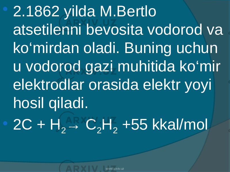  2.1862 yilda M.Bertlo atsetilenni bevosita vodorod va kо‘mirdan oladi. Buning uchun u vodorod gazi muhitida kо‘mir elektrodlar orasida elektr yoyi hosil qiladi.  2C + H 2 → C 2 H 2 +55 kkal/mol www.arxiv.uz 