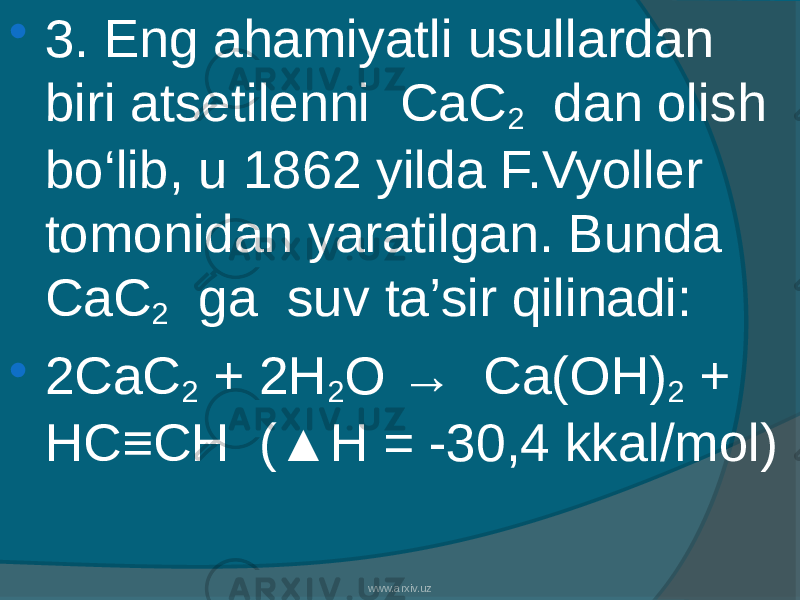  3. Eng ahamiyatli usullardan biri atsetilenni CaC 2 dan olish bо‘lib, u 1862 yilda F.Vyoller tomonidan yaratilgan. Bunda CaC 2 ga suv ta’sir qilinadi:  2CaC 2 + 2H 2 O → Ca(OH) 2 + HC≡CH (▲H = -30,4 kkal/mol) www.arxiv.uz 