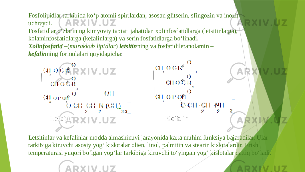 Fosfolipidlar tarkibida ko‘p atomli spirtlardan, asosan glitserin, sfingozin va inozit uchraydi. Fosfatidlar o‘zlarining kimyoviy tabiati jahatidan xolinfosfatidlarga (letsitinlarga), kolaminfosfatidlarga (kefalinlarga) va serin fosfatidlarga bo‘linadi. Xolinfosfatid –( murakkab lipidlar ) letsitin ning va fosfatidiletanolamin – kefalin ning formulalari quyidagicha : Letsitinlar va kefalinlar modda almashinuvi jarayonida katta muhim funksiya bajaradilar. Ular tarkibiga kiruvchi asosiy yog‘ kislotalar olien, linol, palmitin va stearin kislotalardir. Erish temperaturasi yuqori bo‘lgan yog‘lar tarkibiga kiruvchi to‘yingan yog‘ kislotalar qattiq bo‘ladi. 