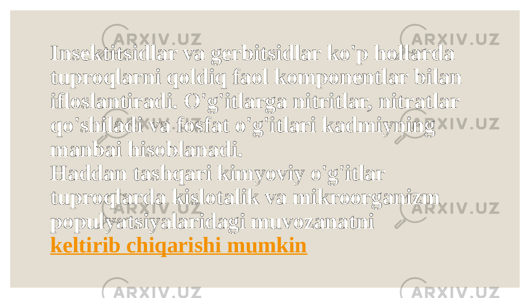 Insektitsidlar va gerbitsidlar ko&#39;p hollarda tuproqlarni qoldiq faol komponentlar bilan ifloslantiradi. O&#39;g&#39;itlarga nitritlar, nitratlar qo&#39;shiladi va fosfat o&#39;g&#39;itlari kadmiyning manbai hisoblanadi. Haddan tashqari kimyoviy o&#39;g&#39;itlar tuproqlarda kislotalik va mikroorganizm populyatsiyalaridagi muvozanatni  keltirib chiqarishi mumkin 