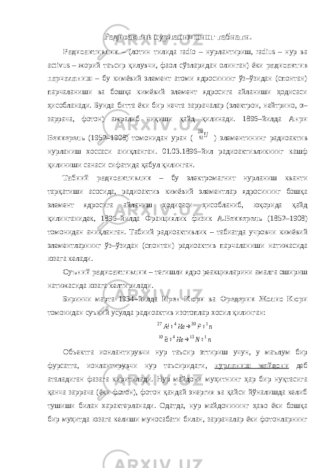 Радиоактив нурланишнинг табиати. Радиоактивлик – (лотин тилида radio – нурлантириш, radius – нур ва activus – жорий таъсир қилувчи, фаол сўзларидан олинган) ёки радиоактив парчаланиш – бу кимёвий элемент атоми ядросининг ўз–ўзидан (спонтан) парчаланиши ва бошқа кимёвий элемент ядросига айланиши ҳодисаси ҳисобланади. Бунда битта ёки бир нечта заррачалар (электрон, нейтрино, α– заррача, фотон) ажралиб чиқиши қайд қилинади. 1896–йилда Анри Беккерель (1952–1908) томонидан уран (92238 U ) элементининг радиоактив нурланиш хоссаси аниқланган. 01.03.1896–йил радиоактивликнинг кашф қилиниши санаси сифатида қабул қилинган. Табиий радиоактивлик – бу электромагнит нурланиш кванти тарқатиши асосида, радиоактив кимёвий элементлар ядросининг бошқа элемент ядросига айланиш ҳодисаси ҳисобланиб, юқорида қайд қилинганидек, 1896–йилда Франциялик физик А.Беккерель (1852–1908) томонидан аниқланган. Табиий радиоактивлик – табиатда учровчи кимёвий элементларнинг ўз–ўзидан (спонтан) радиоактив парчаланиши натижасида юзага келади. Суъний радиоактивлик – тегишли ядро реакцияларини амалга ошириш натижасида юзага келтирилади. Биринчи марта 1934–йилда Ирен Кюри ва Фредерик Жолио–Кюри томонидан суъний усулда радиоактив изотоплар хосил қилинган: 27 Al +4He → 30 P+1n 10B+4He → 13N+1n Объектга ионлантирувчи нур таъсир эттириш учун, у маълум бир фурсатга, ионлантирувчи нур таъсиридаги , нурланиш майдони деб аталадиган фазага киритилади. Нур майдони муҳитнинг ҳар бир нуқтасига қанча заррача (ёки фотон), фотон қандай энергия ва қайси йўналишда келиб тушиши билан характерланади. Одатда, нур майдонининг ҳаво ёки бошқа бир муҳитда юзага келиши муносабати билан, заррачалар ёки фотонларнинг 