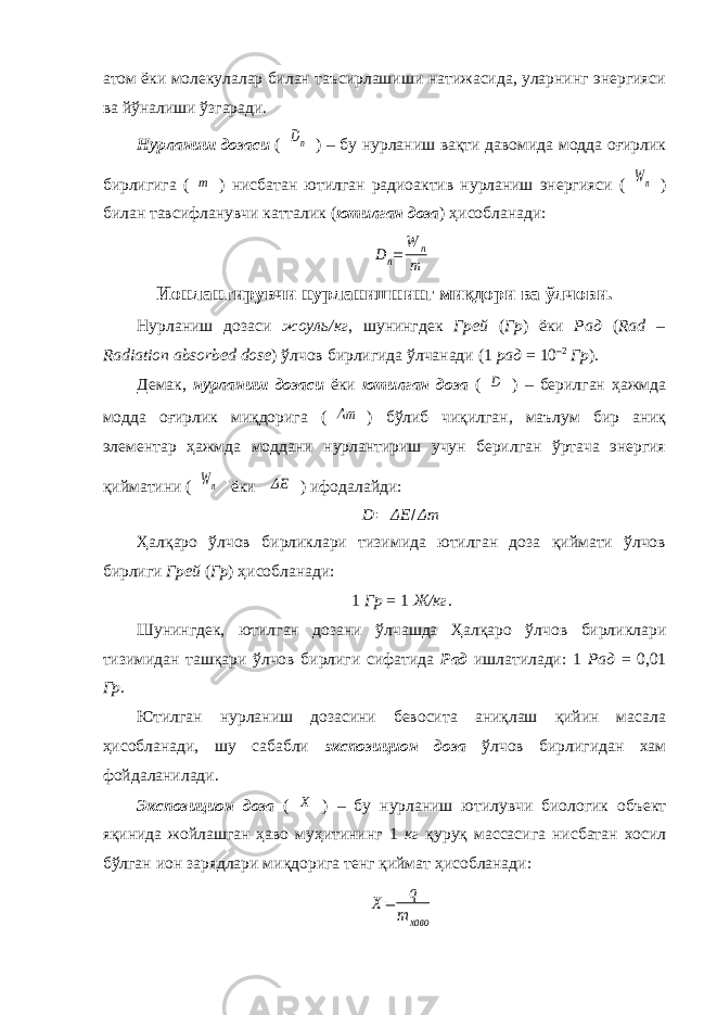 атом ёки молекулалар билан таъсирлашиши натижасида, уларнинг энергияси ва йўналиши ўзгаради. Нурланиш дозаси (Dn ) – бу нурланиш вақти давомида модда оғирлик бирлигига ( m ) нисбатан ютилган радиоактив нурланиш энергияси ( Wn ) билан тавсифланувчи катталик ( ютилган доза ) ҳисобланади: Dn= W n m Ионлантирувчи нурланишнинг миқдори ва ўлчови. Нурланиш дозаси жоуль/кг , шунингдек Грей ( Гр ) ёки Рад ( Rad – Radiation absorbed dose ) ўлчов бирлигида ўлчанади (1 рад = 10 –2 Гр ). Демак, нурланиш дозаси ёки ютилган доза ( D ) – берилган ҳажмда модда оғирлик миқдорига ( Δm ) бўлиб чиқилган, маълум бир аниқ элементар ҳажмда моддани нурлантириш учун берилган ўртача энергия қийматини ( Wn ёки ΔE ) ифодалайди: D = ΔE / Δm Ҳалқаро ўлчов бирликлари тизимида ютилган доза қиймати ўлчов бирлиги Грей ( Гр ) ҳисобланади: 1 Гр = 1 Ж/кг . Шунингдек, ютилган дозани ўлчашда Ҳалқаро ўлчов бирликлари тизимидан ташқари ўлчов бирлиги сифатида Рад ишлатилади: 1 Рад = 0,01 Гр . Ютилган нурланиш дозасини бевосита аниқлаш қийин масала ҳисобланади, шу сабабли экспозицион доза ўлчов бирлигидан хам фойдаланилади. Экспозицион доза ( X ) – бу нурланиш ютилувчи биологик объект яқинида жойлашган ҳаво муҳитининг 1 кг қуруқ массасига нисбатан хосил бўлган ион зарядлари миқдорига тенг қиймат ҳисобланади: X= q m хаво 