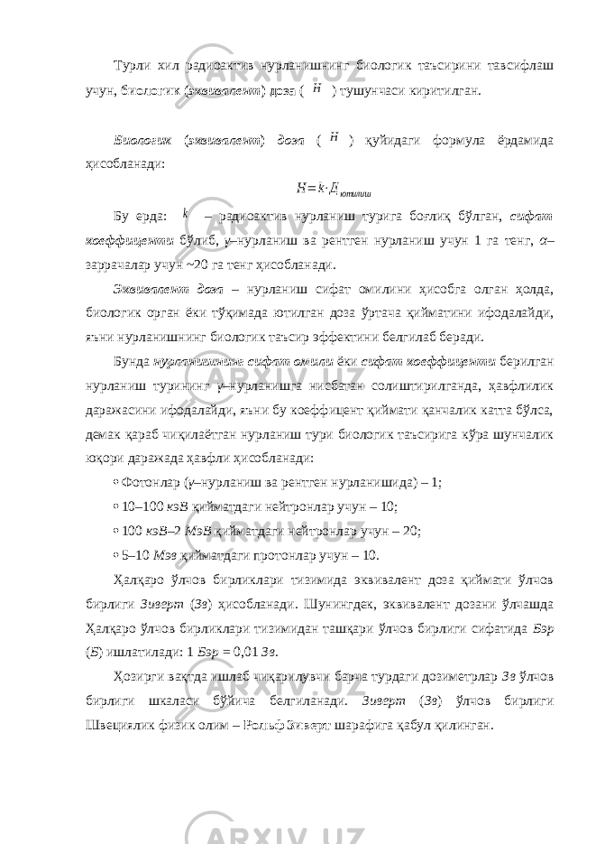 Турли хил радиоактив нурланишнинг биологик таъсирини тавсифлаш учун, биологик ( эквивалент ) доза (H ) тушунчаси киритилган. Биологик ( эквивалент ) доза ( H ) қуйидаги формула ёрдамида ҳисобланади: H = k⋅Дютилиш Бу ерда: k – радиоактив нурланиш турига боғлиқ бўлган, сифат коеффиценти бўлиб, γ –нурланиш ва рентген нурланиш учун 1 га тенг, α – заррачалар учун ~20 га тенг ҳисобланади. Эквивалент доза – нурланиш сифат омилини ҳисобга олган ҳолда, биологик орган ёки тўқимада ютилган доза ўртача қийматини ифодалайди, яъни нурланишнинг биологик таъсир эффектини белгилаб беради. Бунда нурланишнинг сифат омили ёки сифат коеффиценти берилган нурланиш турининг γ –нурланишга нисбатан солиштирилганда, ҳавфлилик даражасини ифодалайди, яъни бу коеффицент қиймати қанчалик катта бўлса, демак қараб чиқилаётган нурланиш тури биологик таъсирига кўра шунчалик юқори даражада ҳавфли ҳисобланади:  Фотонлар ( γ –нурланиш ва рентген нурланишида) – 1;  10–100 кэВ қийматдаги нейтронлар учун – 10;  100 кэВ –2 МэВ қийматдаги нейтронлар учун – 20;  5–10 Мэв қийматдаги протонлар учун – 10. Ҳалқаро ўлчов бирликлари тизимида эквивалент доза қиймати ўлчов бирлиги Зиверт ( Зв ) ҳисобланади. Шунингдек, эквивалент дозани ўлчашда Ҳалқаро ўлчов бирликлари тизимидан ташқари ўлчов бирлиги сифатида Бэр ( Б ) ишлатилади: 1 Бэр = 0,01 Зв . Ҳозирги вақтда ишлаб чиқарилувчи барча турдаги дозиметрлар Зв ўлчов бирлиги шкаласи бўйича белгиланади. Зиверт ( Зв ) ўлчов бирлиги Швециялик физик олим – Рольф Зиверт шарафига қабул қилинган. 