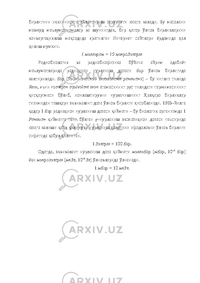 бирлигини иккинчисига айлантириш зарурияти юзага келади. Бу масалани мавжуд маълумотномалар ва шунингдек, бир қатор ўлчов бирликларини конвертациялаш мақсадида яратилган Интернет сайтлари ёрдамида ҳал қилиш мумкин. 1 миллирем = 10 микроЗиверт Радиобиология ва радиобиофизика бўйича айрим адабиёт маълумотларида радиацион нурланиш дозаси Бэр ўлчов бирлигида келтирилади. Бэр ( биологический эквивалент рентгена ) – бу инглиз тилида Rem , яъни roentgen equivalent man атамасининг рус тилидаги таржимасининг қисқартмаси бўлиб, ионлаштирувчи нурланишнинг Ҳалқаро бирликлар тизимидан ташқари эквивалент доза ўлчов бирлиги ҳисобланади. 1963–йилга қадар 1 Бэр радиацион нурланиш дозаси қиймати – бу биологик организмда 1 Рентген қийматга тенг бўлган γ –нурланиш экспозицион дозаси таъсирида юзага келиши қайд қилинуви нурланиш ҳолатини ифодаловчи ўлчов бирлиги сифатида қабул қилинган. 1 Зиверт = 100 Бэр . Одатда, эквивалент нурланиш доза қиймати миллиБэр ( мБэр , 10 –3 Бэр ) ёки микрозиверт ( мкЗв , 10 –6 Зв ) ўлчовларида ўлчанади. 1 мБэр = 10 мкЗв . 