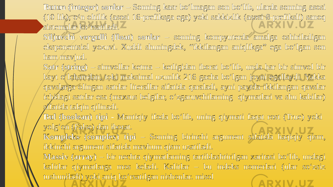 Butun (integer) sonlar – Sonning kasr bo‘lmagan son bo‘lib, ularda sonning asosi (10 lik), o‘n oltilik (asosi 16-prefiksga ega) yoki sakkizlik (asosi 8-prefiksli) sanoq sistemalar ko‘rsatiladi. Siljuvchi vergulli (float) sonlar – sonning kompyuterda amalga oshiriladigan eksponentsiol yozuvi. Xuddi shuningdek, “ikkilangan aniqlikga” ega bo‘lgan son ham mavjud. Satr (string) – simvollar ketma – ketligidan iborat bo‘lib, unda har bir simvol bir bayt o‘lchamdan, toki maksimal uzunlik 216 gacha bo‘lgan joyni egallaydi. Yakka qavslarga olingan satrlar literallar sifatida qaraladi, ayni paytda ikkilangan qavslar ichidagi satrlar esa (maxsus belgilar, o‘zgaruvchilarning qiymatlari va shu kabilar) sifatida talqin qilinadi. Bul (boolean) tipi - Mantiqiy ifoda bo‘lib, uning qiymati faqat rost (True) yoki yolg‘on (False) dan iborat. Kompleks (complex) tipi – Sonning birinchi argument sifatida haqiqiy qism, ikkinchi argument sifatida mavhum qism uzatiladi. Massiv (array) – bir nechta qiymatlarning tartiblashtirilgan xaritasi bo‘lib, undagi kalitlar qiymatlarga mos keladi. Kalitlar – bu indeks nomerlari (ular so‘zsiz tushuniladi) yoki aniq ko‘rsatilgan nishonlar. misol 