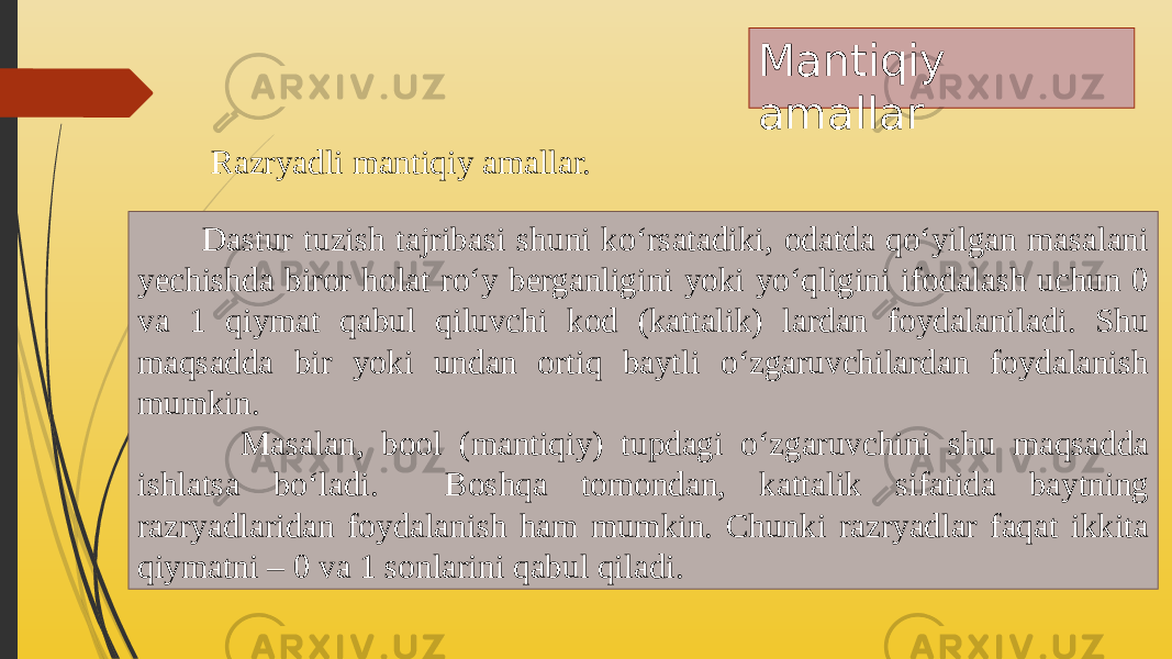 Mantiqiy amallar Razryadli mantiqiy amallar. Dastur tuzish tajribasi shuni ko‘rsatadiki, odatda qo‘yilgan masalani yechishda biror holat ro‘y berganligini yoki yo‘qligini ifodalash uchun 0 va 1 qiymat qabul qiluvchi kod (kattalik) lardan foydalaniladi. Shu maqsadda bir yoki undan ortiq baytli o‘zgaruvchilardan foydalanish mumkin. Masalan, bool (mantiqiy) tupdagi o‘zgaruvchini shu maqsadda ishlatsa bo‘ladi. Boshqa tomondan, kattalik sifatida baytning razryadlaridan foydalanish ham mumkin. Chunki razryadlar faqat ikkita qiymatni – 0 va 1 sonlarini qabul qiladi. 