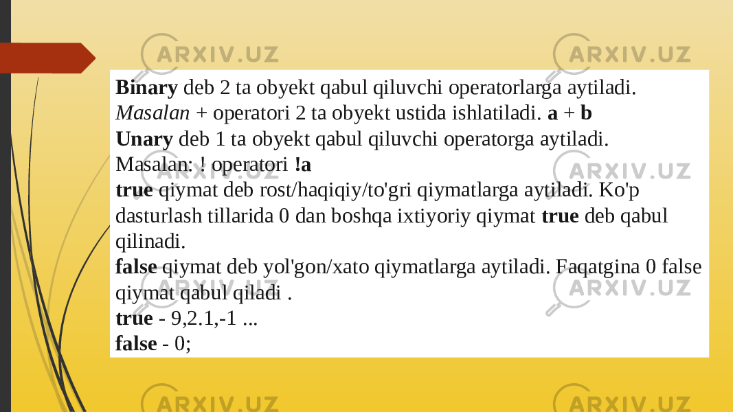 Binary  deb 2 ta obyekt qabul qiluvchi operatorlarga aytiladi. Masalan  + operatori 2 ta obyekt ustida ishlatiladi.  a  +  b Unary  deb 1 ta obyekt qabul qiluvchi operatorga aytiladi. Masalan: ! operatori  !a true  qiymat deb rost/haqiqiy/to&#39;gri qiymatlarga aytiladi. Ko&#39;p dasturlash tillarida 0 dan boshqa ixtiyoriy qiymat  true  deb qabul qilinadi. false  qiymat deb yol&#39;gon/xato qiymatlarga aytiladi. Faqatgina 0 false qiymat qabul qiladi . true  - 9,2.1,-1 ... false  - 0; 