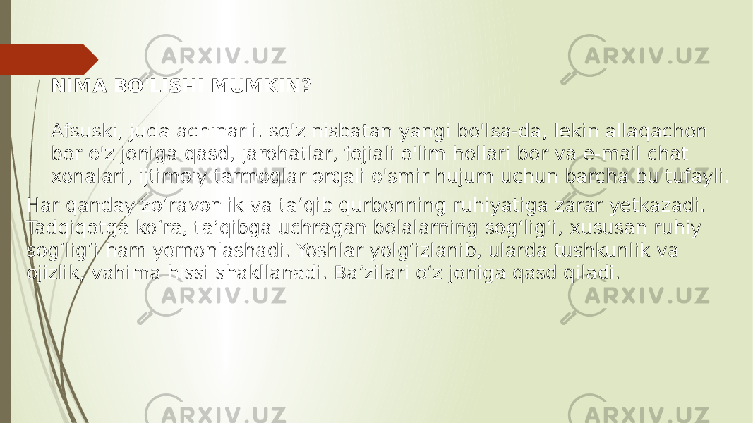 NIMA BO&#39;LISHI MUMKIN? Afsuski, juda achinarli. so&#39;z nisbatan yangi bo&#39;lsa-da, lekin allaqachon bor o&#39;z joniga qasd, jarohatlar, fojiali o&#39;lim hollari bor va e-mail chat xonalari, ijtimoiy tarmoqlar orqali o&#39;smir hujum uchun barcha bu tufayli. Har qanday zo‘ravonlik va ta’qib qurbonning ruhiyatiga zarar yetkazadi. Tadqiqotga ko‘ra, ta’qibga uchragan bolalarning sog‘lig‘i, xususan ruhiy sog‘lig‘i ham yomonlashadi. Yoshlar yolg‘izlanib, ularda tushkunlik va ojizlik, vahima hissi shakllanadi. Ba’zilari o‘z joniga qasd qiladi. 