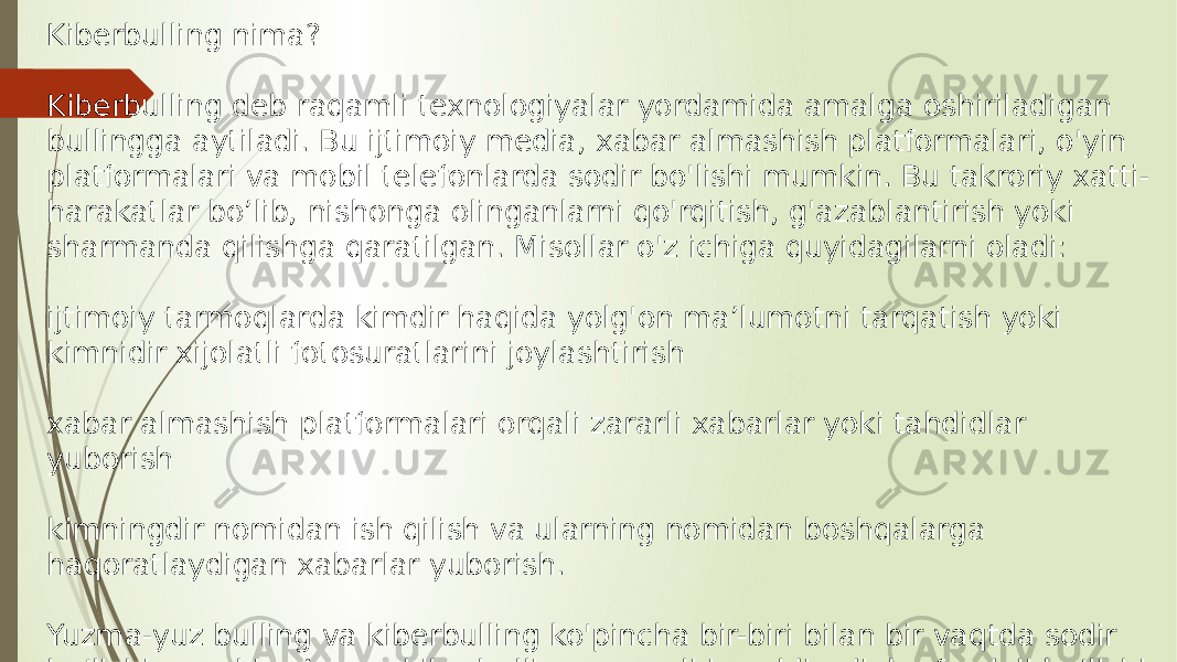 Kiberbulling nima? Kiberbulling deb raqamli texnologiyalar yordamida amalga oshiriladigan bullingga aytiladi. Bu ijtimoiy media, xabar almashish platformalari, o&#39;yin platformalari va mobil telefonlarda sodir bo&#39;lishi mumkin. Bu takroriy xatti- harakatlar bo’lib, nishonga olinganlarni qo&#39;rqitish, g&#39;azablantirish yoki sharmanda qilishga qaratilgan. Misollar o&#39;z ichiga quyidagilarni oladi: ijtimoiy tarmoqlarda kimdir haqida yolg&#39;on ma’lumotni tarqatish yoki kimnidir xijolatli fotosuratlarini joylashtirish xabar almashish platformalari orqali zararli xabarlar yoki tahdidlar yuborish kimningdir nomidan ish qilish va ularning nomidan boshqalarga haqoratlaydigan xabarlar yuborish. Yuzma-yuz bulling va kiberbulling ko&#39;pincha bir-biri bilan bir vaqtda sodir bo&#39;lishi mumkin. Ammo kiberbulling raqamli iz qoldiradi, bu foydali bo’lishi mumkin bo’lgan va tahqirlashni to&#39;xtatish uchun dalillar keltirishi mumkin bo’lgan yozuvdir. 