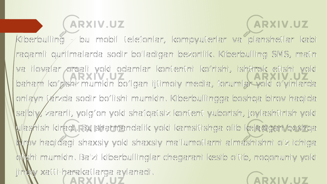 Kiberbulling - bu mobil telefonlar, kompyuterlar va planshetlar kabi raqamli qurilmalarda sodir bo&#39;ladigan bezorilik. Kiberbulling SMS, matn va ilovalar orqali yoki odamlar kontentni koʻrishi, ishtirok etishi yoki baham koʻrishi mumkin boʻlgan ijtimoiy media, forumlar yoki oʻyinlarda onlayn tarzda sodir boʻlishi mumkin. Kiberbullingga boshqa birov haqida salbiy, zararli, yolgʻon yoki shafqatsiz kontent yuborish, joylashtirish yoki ulashish kiradi. Bu sharmandalik yoki kamsitishga olib keladigan boshqa birov haqidagi shaxsiy yoki shaxsiy ma&#39;lumotlarni almashishni o&#39;z ichiga olishi mumkin. Ba&#39;zi kiberbullinglar chegarani kesib o&#39;tib, noqonuniy yoki jinoiy xatti-harakatlarga aylanadi. 