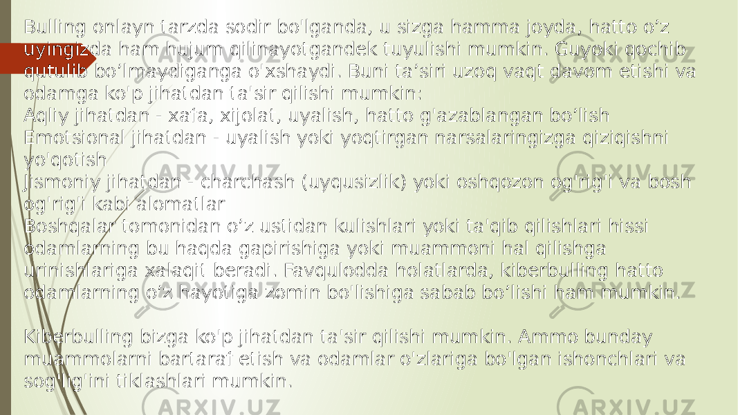 Bulling onlayn tarzda sodir bo&#39;lganda, u sizga hamma joyda, hatto o’z uyingizda ham hujum qilinayotgandek tuyulishi mumkin. Guyoki qochib qutulib bo’lmaydiganga o&#39;xshaydi. Buni ta’siri uzoq vaqt davom etishi va odamga ko&#39;p jihatdan ta&#39;sir qilishi mumkin: Aqliy jihatdan - xafa, xijolat, uyalish, hatto g&#39;azablangan bo’lish Emotsional jihatdan - uyalish yoki yoqtirgan narsalaringizga qiziqishni yo&#39;qotish Jismoniy jihatdan - charchash (uyqusizlik) yoki oshqozon og&#39;rig&#39;i va bosh og&#39;rig&#39;i kabi alomatlar Boshqalar tomonidan o’z ustidan kulishlari yoki ta&#39;qib qilishlari hissi odamlarning bu haqda gapirishiga yoki muammoni hal qilishga urinishlariga xalaqit beradi. Favqulodda holatlarda, kiberbulling hatto odamlarning o’z hayotiga zomin bo&#39;lishiga sabab bo’lishi ham mumkin. Kiberbulling bizga ko&#39;p jihatdan ta&#39;sir qilishi mumkin. Ammo bunday muammolarni bartaraf etish va odamlar o&#39;zlariga bo&#39;lgan ishonchlari va sog&#39;lig&#39;ini tiklashlari mumkin. 