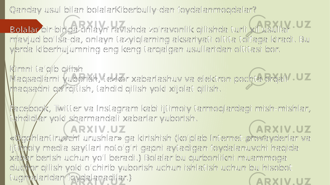 Qanday usul bilan bolalarKiberbully-dan foydalanmoqdalar? Bolalar bir-biriga onlayn ravishda zo&#39;ravonlik qilishda turli xil usullar mavjud bo&#39;lsa-da, onlayn tazyiqlarning aksariyati oltita toifaga kiradi. Bu yerda kiberhujumning eng keng tarqalgan usullaridan oltitasi bor. Kimni ta&#39;qib qilish Maqsadlarni yuborish, tezkor xabarlashuv va elektron pochta orqali maqsadni qo&#39;rqitish, tahdid qilish yoki xijolat qilish. Facebook, Twitter va Instagram kabi ijtimoiy tarmoqlardagi mish-mishlar, tahdidlar yoki sharmandali xabarlar yuborish. «Ogohlantiruvchi urushlar» ga kirishish (ko&#39;plab Internet-provayderlar va ijtimoiy media saytlari noto&#39;g&#39;ri gapni aytadigan foydalanuvchi haqida xabar berish uchun yo&#39;l beradi.) Bolalar bu qurbonlikni muammoga duchor qilish yoki o&#39;chirib yuborish uchun ishlatish uchun bu hisobot tugmalaridan foydalanadilar.) 