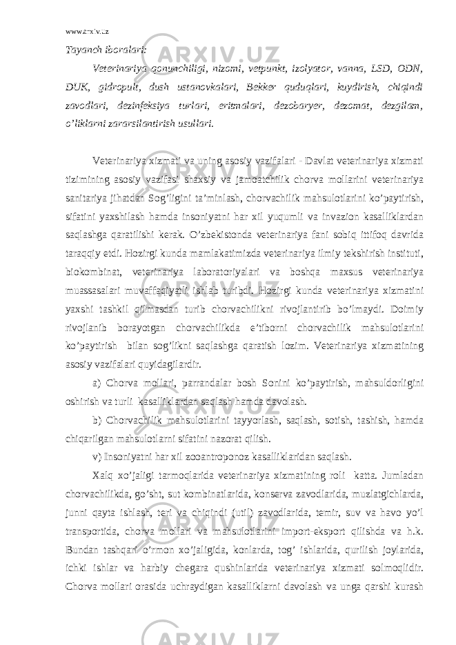 www.arxiv.uz Tayanch iboralari: Veterinariya qonunchiligi, nizomi, vetpunkt, izolyator, vanna, LSD, ODN, DUK, gidropult, dush ustanovkalari, Bekker quduqlari, kuydirish, chiqindi zavodlari, dezinfeksiya turlari, eritmalari, dezobaryer, dezomat, dezgilam, o’liklarni zararsilantirish usullari. Veterinariya xizmati va uning asosiy vazifalari - Davlat veterinariya xizmati tizimining asosiy vazifasi shaxsiy va jamoatchilik chorva mollarini veterinariya sanitariya jihatdan Sog’ligini ta’minlash, chorvachilik mahsulotlarini ko’paytirish, sifatini yaxshilash hamda insoniyatni har xil yuqumli va invazion kasalliklardan saqlashga qaratilishi kerak. O’zbekistonda veterinariya fani sobiq ittifoq davrida taraqqiy etdi. Hozirgi kunda mamlakatimizda veterinariya ilmiy tekshirish instituti, biokombinat, veterinariya laboratoriyalari va boshqa maxsus veterinariya muassasalari muvaffaqiyatli ishlab turibdi. Hozirgi kunda veterinariya xizmatini yaxshi tashkil qilmasdan turib chorvachilikni rivojlantirib bo’lmaydi. Doimiy rivojlanib borayotgan chorvachilikda e’tiborni chorvachilik mahsulotlarini ko’paytirish bilan sog’likni saqlashga qaratish lozim. Veterinariya xizmatining asosiy vazifalari quyidagilardir. a) Chorva mollari, parrandalar bosh Sonini ko’paytirish, mahsuldorligini oshirish va turli kasalliklardan saqlash hamda davolash. b) Chorvachilik mahsulotlarini tayyorlash, saqlash, sotish, tashish, hamda chiqarilgan mahsulotlarni sifatini nazorat qilish. v) Insoniyatni har xil zooantroponoz kasalliklaridan saqlash. Xalq xo’jaligi tarmoqlarida veterinariya xizmatining roli katta. Jumladan chorvachilikda, go’sht, sut kombinatlarida, konserva zavodlarida, muzlatgichlarda, junni qayta ishlash, teri va chiqindi (util) zavodlarida, temir, suv va havo yo’l transportida, chorva mollari va mahsulotlarini import-eksport qilishda va h.k. Bundan tashqari o’rmon xo’jaligida, konlarda, tog’ ishlarida, qurilish joylarida, ichki ishlar va harbiy chegara qushinlarida veterinariya xizmati solmoqlidir. Chorva mollari orasida uchraydigan kasalliklarni davolash va unga qarshi kurash 