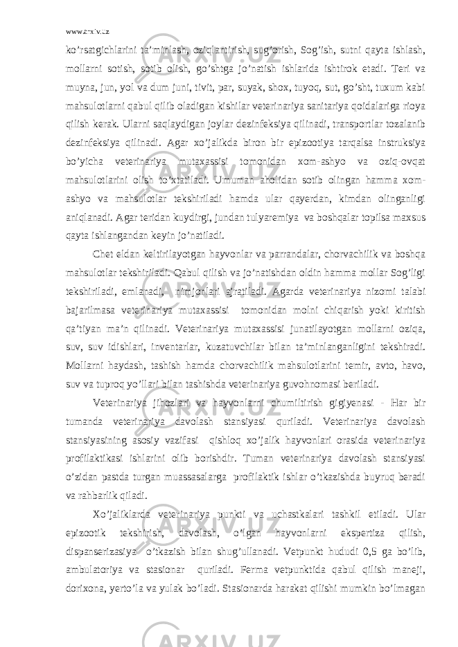 www.arxiv.uz ko’rsatgichlarini ta’minlash, oziqlantirish, sug’orish, Sog’ish, sutni qayta ishlash, mollarni sotish, sotib olish, go’shtga jo’natish ishlarida ishtirok etadi. Teri va muyna, jun, yol va dum juni, tivit, par, suyak, shox, tuyoq, sut, go’sht, tuxum kabi mahsulotlarni qabul qilib oladigan kishilar veterinariya sanitariya qoidalariga rioya qilish kerak. Ularni saqlaydigan joylar dezinfeksiya qilinadi, transportlar tozalanib dezinfeksiya qilinadi. Agar xo’jalikda biron bir epizootiya tarqalsa instruksiya bo’yicha veterinariya mutaxassisi tomonidan xom-ashyo va oziq-ovqat mahsulotlarini olish to’xtatiladi. Umuman aholidan sotib olingan hamma xom- ashyo va mahsulotlar tekshiriladi hamda ular qayerdan, kimdan olinganligi aniqlanadi. Agar teridan kuydirgi, jundan tulyaremiya va boshqalar topilsa maxsus qayta ishlangandan keyin jo’natiladi. Chet eldan keltirilayotgan hayvonlar va parrandalar, chorvachilik va boshqa mahsulotlar tekshiriladi. Qabul qilish va jo’natishdan oldin hamma mollar Sog’ligi tekshiriladi, emlanadi, nimjonlari ajratiladi. Agarda veterinariya nizomi talabi bajarilmasa veterinariya mutaxassisi tomonidan molni chiqarish yoki kiritish qa’tiyan ma’n qilinadi. Veterinariya mutaxassisi junatilayotgan mollarni oziqa, suv, suv idishlari, inventarlar, kuzatuvchilar bilan ta’minlanganligini tekshiradi. Mollarni haydash, tashish hamda chorvachilik mahsulotlarini temir, avto, havo, suv va tuproq yo’llari bilan tashishda veterinariya guvohnomasi beriladi. Veterinariya jihozlari va hayvonlarni chumiltirish gigiyenasi - Har bir tumanda veterinariya davolash stansiyasi quriladi. Veterinariya davolash stansiyasining asosiy vazifasi qishloq xo’jalik hayvonlari orasida veterinariya profilaktikasi ishlarini olib borishdir. Tuman veterinariya davolash stansiyasi o’zidan pastda turgan muassasalarga profilaktik ishlar o’tkazishda buyruq beradi va rahbarlik qiladi. Xo’jaliklarda veterinariya punkti va uchastkalari tashkil etiladi. Ular epizootik tekshirish, davolash, o’lgan hayvonlarni ekspertiza qilish, dispanserizasiya o’tkazish bilan shug’ullanadi. Vetpunkt hududi 0,5 ga bo’lib, ambulatoriya va stasionar quriladi. Ferma vetpunktida qabul qilish maneji, dorixona, yerto’la va yulak bo’ladi. Stasionarda harakat qilishi mumkin bo’lmagan 