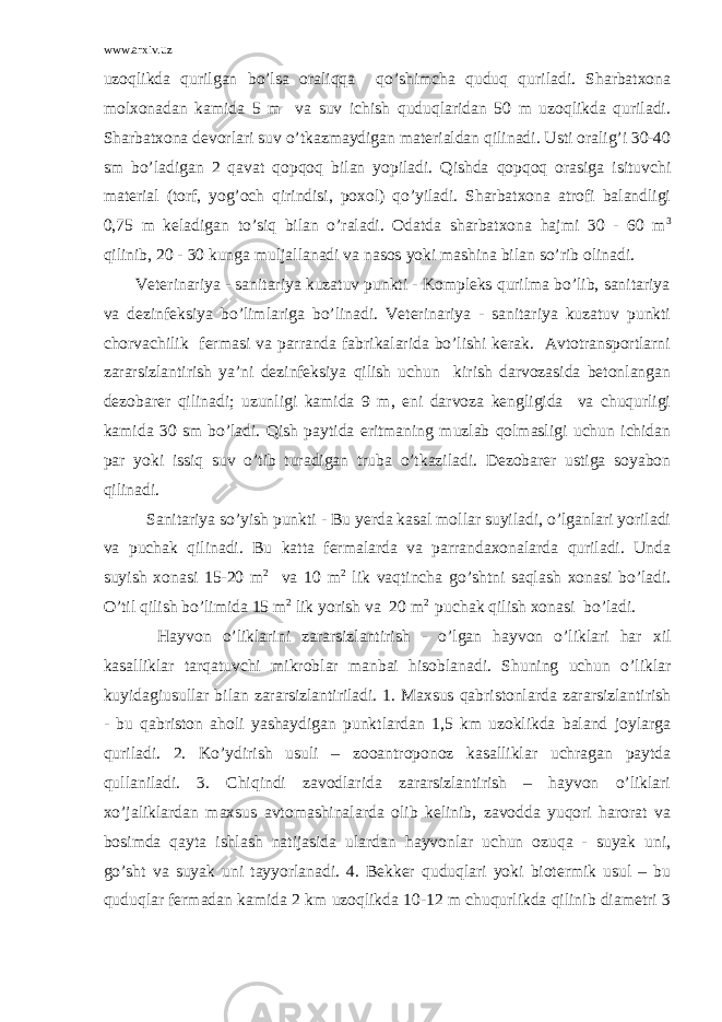 www.arxiv.uz uzoqlikda qurilgan bo’lsa oraliqqa qo’shimcha quduq quriladi. Sharbatxona molxonadan kamida 5 m va suv ichish quduqlaridan 50 m uzoqlikda quriladi. Sharbatxona devorlari suv o’tkazmaydigan materialdan qilinadi. Usti oralig’i 30-40 sm bo’ladigan 2 qavat qopqoq bilan yopiladi. Qishda qopqoq orasiga isituvchi material (torf, yog’och qirindisi, poxol) qo’yiladi. Sharbatxona atrofi balandligi 0,75 m keladigan to’siq bilan o’raladi. Odatda sharbatxona hajmi 30 - 60 m 3 qilinib, 20 - 30 kunga muljallanadi va nasos yoki mashina bilan so’rib olinadi. Veterinariya - sanitariya kuzatuv punkti - Kompleks qurilma bo’lib, sanitariya va dezinfeksiya bo’limlariga bo’linadi. Veterinariya - sanitariya kuzatuv punkti chorvachilik fermasi va parranda fabrikalarida bo’lishi kerak. Avtotransportlarni zararsizlantirish ya’ni dezinfeksiya qilish uchun kirish darvozasida betonlangan dezobarer qilinadi; uzunligi kamida 9 m, eni darvoza kengligida va chuqurligi kamida 30 sm bo’ladi. Qish paytida eritmaning muzlab qolmasligi uchun ichidan par yoki issiq suv o’tib turadigan truba o’tkaziladi. Dezobarer ustiga soyabon qilinadi. Sanitariya so’yish punkti - Bu yerda kasal mollar suyiladi, o’lganlari yoriladi va puchak qilinadi. Bu katta fermalarda va parrandaxonalarda quriladi. Unda suyish xonasi 15-20 m 2 va 10 m 2 lik vaqtincha go’shtni saqlash xonasi bo’ladi. O’til qilish bo’limida 15 m 2 lik yorish va 20 m 2 puchak qilish xonasi bo’ladi. Hayvon o’liklarini zararsizlantirish - o’lgan hayvon o’liklari har xil kasalliklar tarqatuvchi mikroblar manbai hisoblanadi. Shuning uchun o’liklar kuyidagiusullar bilan zararsizlantiriladi. 1. Maxsus qabristonlarda zararsizlantirish - bu qabriston aholi yashaydigan punktlardan 1,5 km uzoklikda baland joylarga quriladi. 2. Ko’ydirish usuli – zooantroponoz kasalliklar uchragan paytda qullaniladi. 3. Chiqindi zavodlarida zararsizlantirish – hayvon o’liklari xo’jaliklardan maxsus avtomashinalarda olib kelinib, zavodda yuqori harorat va bosimda qayta ishlash natijasida ulardan hayvonlar uchun ozuqa - suyak uni, go’sht va suyak uni tayyorlanadi. 4. Bekker quduqlari yoki biotermik usul – bu quduqlar fermadan kamida 2 km uzoqlikda 10-12 m chuqurlikda qilinib diametri 3 