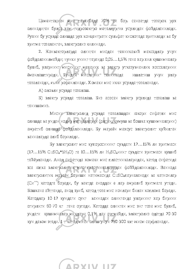 Цементацион мис таркибида 70% си бор. саноатда тозарок рух олинадиган булса хам гидроэектро металлургия усулидан фойдаланилади. Рухни бу усулда олишда рух концентрати сульфат кислотада эритилади ва бу эритма тозалангач, электролиз килинади. 2. Конвекторларда олинган мисдан техникавий максадлар учун фойдаланилмайди; чунки унинг тарзида 0,05…1,5% гача хар хил кушимчалар булиб, уларнинг мисининг механик ва электр утказувчанлик хоссаларини ёмонлаштиради. Бундай мисларни техникада ишлатиш учун улар тозаланади, яъни рофенланади. Хомаки мис икки усулда тозаланади. А) оловли усулда тозалаш. Б) электр усулда тозалаш. Биз асосан электр усулида тозалаш ва танишамиз. Мисни электролид усулда тозалашдан юкори сифатли мис олишда ва ундан нодир метиалларни (олтин, кумуш ва бошка кушимчаларни) ажратиб олишда фойдаланилади. Бу жараён махсус электролит куйилган ванналарда олиб борилади. Бу электролит мис купоросининг сувдаги 12…15% ли эритмаси (12…15% CuSO 4 *5 H 2 O ) га 10…15% ли Н 2 S О 4 нинг сувдаги эритмаси кушиб тайёрланади. Анод сифатида хомаки мис пластинкаларидан, катод сифатида эса юпка электролитик мис пластинкаларидан фоййдаланилади. Ваннада электролитик жараён бориши натижасида CuSO 4 парчаланади ва катионлар (Си ++ ) катодга боради, бу вактда аноддан е лар ажралиб эритмага утади. Бошкача айтганда, анод эриб, катод тоза мис ионлари билан коплама боради. Катодлар 10-12 кундаги сунг ваннадан олинганда уларнинг хар бирини огирлиги 60-70 кг гача ортади. Катодда олинган мис энг тоза мис булиб, ундаги кушимчалар микдори 0,1% дан ортмайди, электролиз одатда 20-30 кун давом этади. 1 т катод миси олиш учун 250-300 квт жисм сарфланади. 
