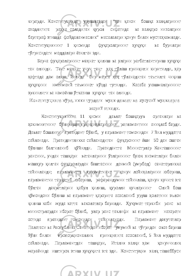 кирарди. Конституцияда урушлардан “ҳеч қачон бошқа халқларнинг озодлигига раҳна соладиган қурол сифатида ва халқаро низоларни бартараф этишда фойдаланмаслик” масалалари қонун билан мустаҳкамлади. Конституциянинг 1 қисмида фуқароларнинг ҳуқуқи ва бурчлари тўғрисидаги моддалари ёзилган эди. Барча фуқароларнинг меҳнат қилиш ва уларни рағбатлантириш ҳуқуқи тан олинди. Тенг меҳнат учун тенг ҳақ тўлаш принципи киритилди, ҳар ҳафтада дам олиш, йилида бир марта ҳақ тўланадиган таътилга чиқиш ҳуқуқини ижтимоий таъминот кўзда тутилди. Касаба уюшмаларининг эркинлиги ва намоёиш ўтказиш ҳуқуқи тан олинди. Конституцияга кўра, икки турдаги мулк-давлат ва хусусий мулкларга жорий этилди. Конституциянинг 11 қисми давлат бошқарув органлари ва ҳокимиятнинг бўлиниши принципларининг регламантини аниқлаб берди. Давлат бошлиғи - президент бўлиб, у парламент томонидан 7 йил муддатга сайланади. Президентликка сайланадиган фуқаронинг ёши 50 дан ошган бўлиши белгиланиб қўйилди. Президентга Министрлар Кенгашининг раисини, ундан ташқари ватанларини ўзларининг буюк хизматлари билан машҳур қилган фуқаролардан бештасини доимий (умрбод) сенаторликка тайинланди; парламентга ҳукуматнинг қонун лойиҳаларини юбориш, парламентни тарқатиб юбориш, референдумни тайинлаш, қонун кучига эга бўлган декретларни қабул қилиш, қуролли кучларнинг Олий бош қўмондони бўлиш ва парламент қарорига асосланиб уруш ҳолатини эълон қилиш каби жуда катта ваколатлар берилди. Ҳукумат таркиби раис ва министрлардан иборат бўлиб, улар раис таклифи ва парламент назорати остида президент томонидан тайинланади. Парламент депутатлар Палатаси ва Республика Сенатидан иборат умумий ва тўғридан овоз бериш йўли билан пропорционаллик принципига асосланиб, 5 йил муддатга сайланади. Парламентдан ташқари, Италия халқи ҳам қонунчилик жараёнида иштирок этиш ҳуқуқига эга эди. Конституция халқ ташаббуси 